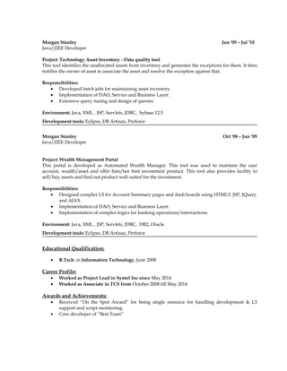 Morgan Stanley Jun '09 – Jul ’10
Java/J2EE Developer
Project: Technology Asset Inventory - Data quality tool
This tool identifies the unallocated assets from inventory and generates the exceptions for them. It then
notifies the owner of asset to associate the asset and resolve the exception against that.
Responsibilities:
• Developed batch jobs for maintaining asset inventory.
• Implementation of DAO, Service and Business Layer.
• Extensive query tuning and design of queries.
Environnent: Java, XML , JSP, Servlets, JDBC, Sybase 12.5
Development tools: Eclipse, DB Artisan, Perforce
Morgan Stanley Oct '08 – Jun ’09
Java/J2EE Developer
Project: Wealth Management Portal
This portal is developed as Automated Wealth Manager. This tool was used to maintain the user
account, wealth/asset and offer him/her best investment product. This tool also provides facility to
sell/buy assets and find out product well suited for the investment.
Responsibilities:
• Designed complex UI for Account Summary pages and dash boards using HTML5, JSP, JQuery
and AJAX.
• Implementation of DAO, Service and Business Layer.
• Implementation of complex logics for banking operations/interractions.
Environnent: Java, XML , JSP, Servlets, JDBC, DB2, Oracle
Development tools: Eclipse, DB Artisan, Perforce
Educational Qualification:
• B.Tech. in Information Technology, June 2008
Career Profile:
• Worked as Project Lead in Syntel Inc since May 2014
• Worked as Associate in TCS from October 2008 till May 2014
Awards and Achievements:
• Received “On the Spot Award” for being single resource for handling development & L3
support and script monitoring.
• Core developer of “Best Team”
 