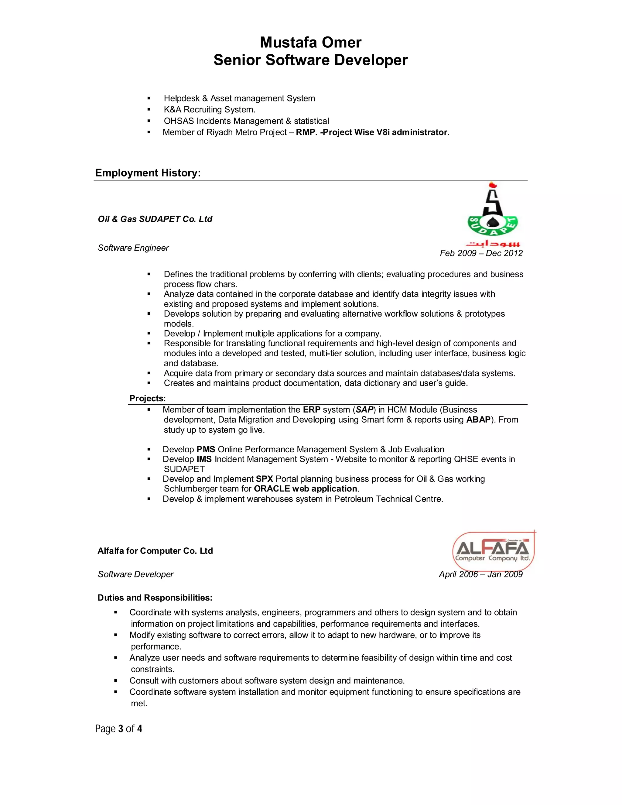 Mustafa Omer
Senior Software Developer
Page 3 of 4
 Helpdesk & Asset management System
 K&A Recruiting System.
 OHSAS Incidents Management & statistical
 Member of Riyadh Metro Project – RMP. -Project Wise V8i administrator.
Employment History:
Oil & Gas SUDAPET Co. Ltd
Software Engineer
Feb 2009 – Dec 2012
 Defines the traditional problems by conferring with clients; evaluating procedures and business
process flow chars.
 Analyze data contained in the corporate database and identify data integrity issues with
existing and proposed systems and implement solutions.
 Develops solution by preparing and evaluating alternative workflow solutions & prototypes
models.
 Develop / Implement multiple applications for a company.
 Responsible for translating functional requirements and high-level design of components and
modules into a developed and tested, multi-tier solution, including user interface, business logic
and database.
 Acquire data from primary or secondary data sources and maintain databases/data systems.
 Creates and maintains product documentation, data dictionary and user’s guide.
Projects:
 Member of team implementation the ERP system (SAP) in HCM Module (Business
development, Data Migration and Developing using Smart form & reports using ABAP). From
study up to system go live.
 Develop PMS Online Performance Management System & Job Evaluation
 Develop IMS Incident Management System - Website to monitor & reporting QHSE events in
SUDAPET
 Develop and Implement SPX Portal planning business process for Oil & Gas working
Schlumberger team for ORACLE web application.
 Develop & implement warehouses system in Petroleum Technical Centre.
Alfalfa for Computer Co. Ltd
Software Developer
Duties and Responsibilities:
April 2006 – Jan 2009
 Coordinate with systems analysts, engineers, programmers and others to design system and to obtain
information on project limitations and capabilities, performance requirements and interfaces.
 Modify existing software to correct errors, allow it to adapt to new hardware, or to improve its
performance.
 Analyze user needs and software requirements to determine feasibility of design within time and cost
constraints.
 Consult with customers about software system design and maintenance.
 Coordinate software system installation and monitor equipment functioning to ensure specifications are
met.
 