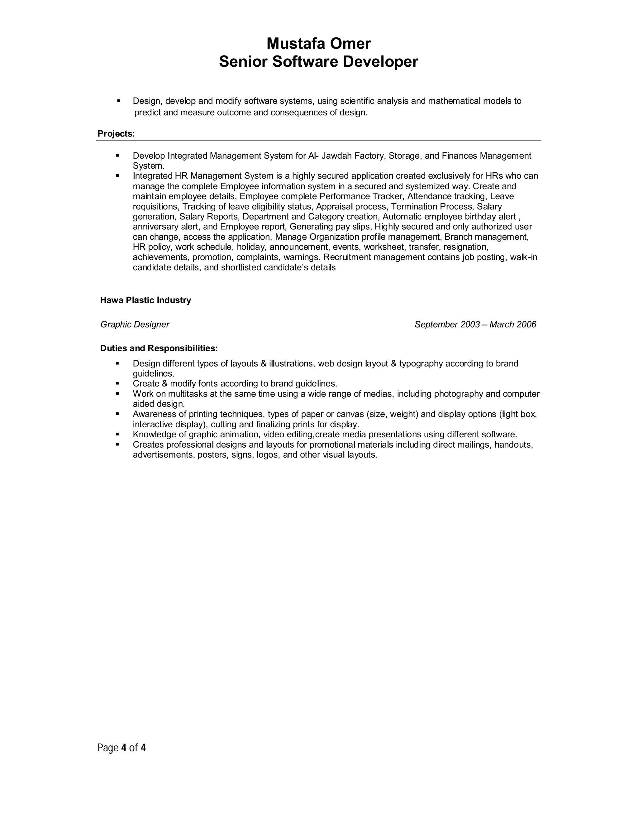 Mustafa Omer
Senior Software Developer
Page 4 of 4
 Design, develop and modify software systems, using scientific analysis and mathematical models to
predict and measure outcome and consequences of design.
Projects:
 Develop Integrated Management System for Al- Jawdah Factory, Storage, and Finances Management
System.
 Integrated HR Management System is a highly secured application created exclusively for HRs who can
manage the complete Employee information system in a secured and systemized way. Create and
maintain employee details, Employee complete Performance Tracker, Attendance tracking, Leave
requisitions, Tracking of leave eligibility status, Appraisal process, Termination Process, Salary
generation, Salary Reports, Department and Category creation, Automatic employee birthday alert ,
anniversary alert, and Employee report, Generating pay slips, Highly secured and only authorized user
can change, access the application, Manage Organization profile management, Branch management,
HR policy, work schedule, holiday, announcement, events, worksheet, transfer, resignation,
achievements, promotion, complaints, warnings. Recruitment management contains job posting, walk-in
candidate details, and shortlisted candidate’s details
Hawa Plastic Industry
Graphic Designer
Duties and Responsibilities:
September 2003 – March 2006
 Design different types of layouts & illustrations, web design layout & typography according to brand
guidelines.
 Create & modify fonts according to brand guidelines.
 Work on multitasks at the same time using a wide range of medias, including photography and computer
aided design.
 Awareness of printing techniques, types of paper or canvas (size, weight) and display options (light box,
interactive display), cutting and finalizing prints for display.
 Knowledge of graphic animation, video editing,create media presentations using different software.
 Creates professional designs and layouts for promotional materials including direct mailings, handouts,
advertisements, posters, signs, logos, and other visual layouts.
 