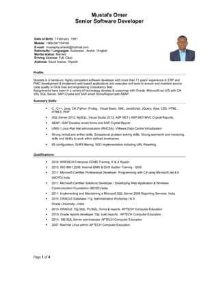 Mustafa Omer
Senior Software Developer
Page 1 of 4
Date of Birth: 7 February 1981
Mobile: +966-597104168
E-mail: mustapha.shaoib@hotmail.com
Nationality / Languages: Sudanese , Arabic / English
Marital status: Married
Driving Licence: Full, Clear
Address: Saudi Arabia - Riyadh
Profile:
Mustafa is a hands-on, highly competent software developer with more than 11 years’ experience in ERP and
PMO development & implement web based applications and executes unit tests to ensure and maintain source
code quality in Oil & Gas and engineering consultancy field
Assignments have been in a variety of technology develop & customize with Oracle, Microsoft.net (VS with C#,
VB), SQL Server, SAP Crystal and SAP smart forms/Report with ABAP.
Summary Skills:
 C , C++, Java, C#, Python ,Prolog , Visual Basic, XML, JavaScript, JQuery, Ajax, CSS, HTML ,
HTML5, PHP.
 SQL Server 2012, MySQL, Visual Studio 2013, ASP.NET | ASP.NET MVC Crystal Reports.
 ABAP –SAP Develop smart forms and SAP Crystal Report.
 UNIX / Linux Red Hat administration (RHCSA). VMware Data Centre Virtualization
 Strong verbal and written skills, Exceptional problem solving skills, Strong teamwork and mentoring
skills and Ability to work within defined timeframes.
 IIS configuration, ISAPI filtering, SEO implementation including URL Rewriting.
Qualifications:
 2016: WRENCH Enterprise EDMS Training. K & A Riyadh
 2015: ISO 9901:2008 Internal QMS & OHS Auditor Training - SGS
 2011: Microsoft Certified Professional Developer Programming with C# using Microsoft.net 4.0
(MCPD) India
 2011: Microsoft Certified Solutions Developer / Developing Web Application & Windows
Communication Foundation (MCSD) India
 2011: Implementing and Maintaining a Microsoft SQL Server 2008 Reporting Services. India
 2010: ORACLE Database 11g: Administration Workshop I & II
Oracle University—India
 2010: ORACLE 10g SQL, PL/SQL, forms & reports. APTECH Computer Education
 2010: Oracle reports developer 10g: build reports. APTECH Computer Education
 2010 : MS SQL Server administrator APTECH Computer Education
 2007: Red Hat Linux admin APTECH Computer Education
 