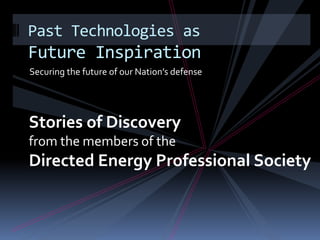 Securing the future of our Nation’s defense Past Technologies as Future Inspiration Stories of Discovery from the members of the  Directed Energy Professional Society 
