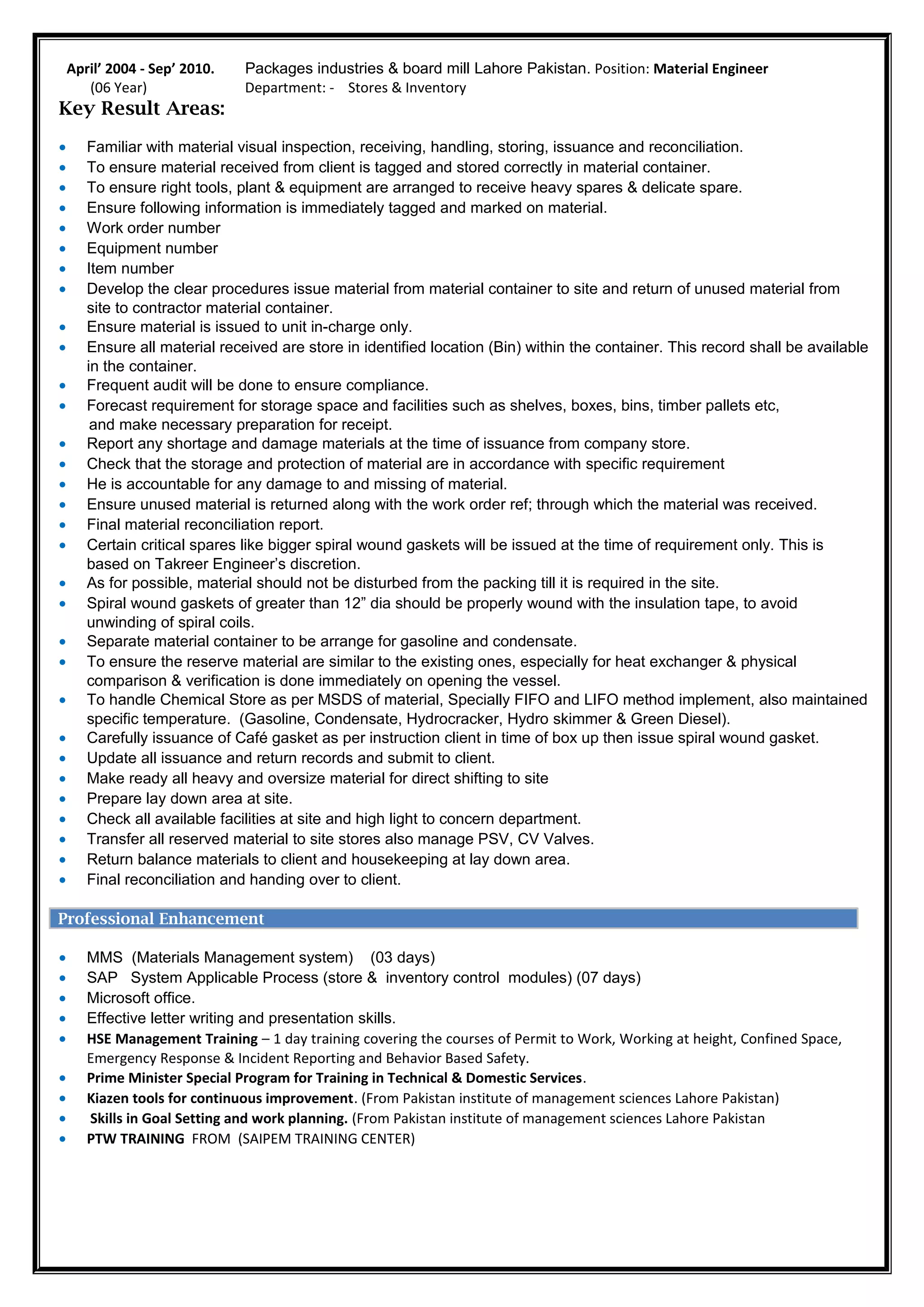April’ 2004 - Sep’ 2010. Packages industries & board mill Lahore Pakistan. Position: Material Engineer
(06 Year) Department: - Stores & Inventory
Key Result Areas:
• Familiar with material visual inspection, receiving, handling, storing, issuance and reconciliation.
• To ensure material received from client is tagged and stored correctly in material container.
• To ensure right tools, plant & equipment are arranged to receive heavy spares & delicate spare.
• Ensure following information is immediately tagged and marked on material.
• Work order number
• Equipment number
• Item number
• Develop the clear procedures issue material from material container to site and return of unused material from
site to contractor material container.
• Ensure material is issued to unit in-charge only.
• Ensure all material received are store in identified location (Bin) within the container. This record shall be available
in the container.
• Frequent audit will be done to ensure compliance.
• Forecast requirement for storage space and facilities such as shelves, boxes, bins, timber pallets etc,
and make necessary preparation for receipt.
• Report any shortage and damage materials at the time of issuance from company store.
• Check that the storage and protection of material are in accordance with specific requirement
• He is accountable for any damage to and missing of material.
• Ensure unused material is returned along with the work order ref; through which the material was received.
• Final material reconciliation report.
• Certain critical spares like bigger spiral wound gaskets will be issued at the time of requirement only. This is
based on Takreer Engineer’s discretion.
• As for possible, material should not be disturbed from the packing till it is required in the site.
• Spiral wound gaskets of greater than 12” dia should be properly wound with the insulation tape, to avoid
unwinding of spiral coils.
• Separate material container to be arrange for gasoline and condensate.
• To ensure the reserve material are similar to the existing ones, especially for heat exchanger & physical
comparison & verification is done immediately on opening the vessel.
• To handle Chemical Store as per MSDS of material, Specially FIFO and LIFO method implement, also maintained
specific temperature. (Gasoline, Condensate, Hydrocracker, Hydro skimmer & Green Diesel).
• Carefully issuance of Café gasket as per instruction client in time of box up then issue spiral wound gasket.
• Update all issuance and return records and submit to client.
• Make ready all heavy and oversize material for direct shifting to site
• Prepare lay down area at site.
• Check all available facilities at site and high light to concern department.
• Transfer all reserved material to site stores also manage PSV, CV Valves.
• Return balance materials to client and housekeeping at lay down area.
• Final reconciliation and handing over to client.
ORGANIZATIONAL EXPERIENCE
Professional Enhancement
• MMS (Materials Management system) (03 days)
• SAP System Applicable Process (store & inventory control modules) (07 days)
• Microsoft office.
• Effective letter writing and presentation skills.
• HSE Management Training – 1 day training covering the courses of Permit to Work, Working at height, Confined Space,
Emergency Response & Incident Reporting and Behavior Based Safety.
• Prime Minister Special Program for Training in Technical & Domestic Services.
• Kiazen tools for continuous improvement. (From Pakistan institute of management sciences Lahore Pakistan)
• Skills in Goal Setting and work planning. (From Pakistan institute of management sciences Lahore Pakistan
• PTW TRAINING FROM (SAIPEM TRAINING CENTER)
 