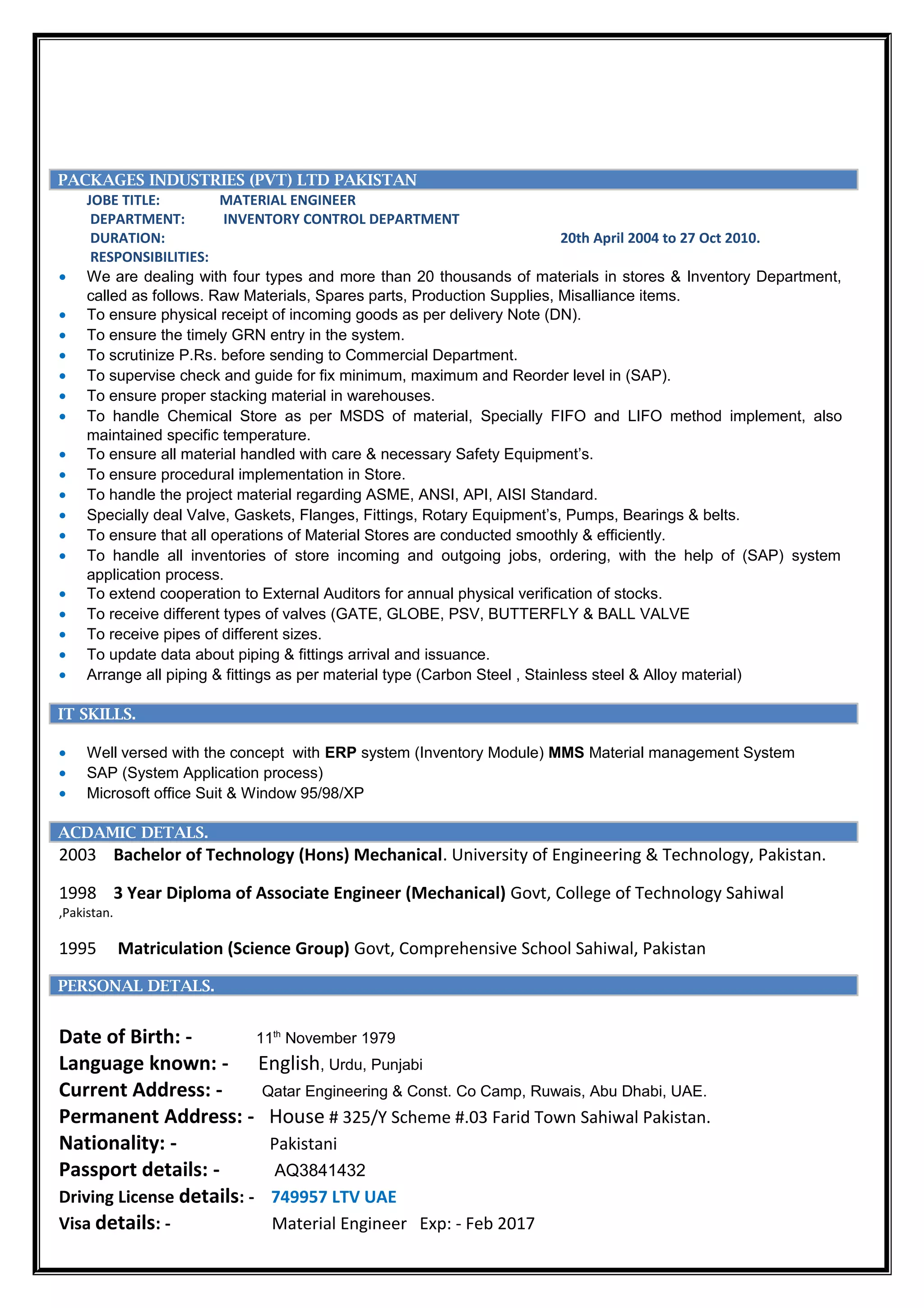 PACKAGES INDUSTRIES (PVT) LTD PAKISTAN
JOBE TITLE: MATERIAL ENGINEER
DEPARTMENT: INVENTORY CONTROL DEPARTMENT
DURATION: 20th April 2004 to 27 Oct 2010.
RESPONSIBILITIES:
• We are dealing with four types and more than 20 thousands of materials in stores & Inventory Department,
called as follows. Raw Materials, Spares parts, Production Supplies, Misalliance items.
• To ensure physical receipt of incoming goods as per delivery Note (DN).
• To ensure the timely GRN entry in the system.
• To scrutinize P.Rs. before sending to Commercial Department.
• To supervise check and guide for fix minimum, maximum and Reorder level in (SAP).
• To ensure proper stacking material in warehouses.
• To handle Chemical Store as per MSDS of material, Specially FIFO and LIFO method implement, also
maintained specific temperature.
• To ensure all material handled with care & necessary Safety Equipment’s.
• To ensure procedural implementation in Store.
• To handle the project material regarding ASME, ANSI, API, AISI Standard.
• Specially deal Valve, Gaskets, Flanges, Fittings, Rotary Equipment’s, Pumps, Bearings & belts.
• To ensure that all operations of Material Stores are conducted smoothly & efficiently.
• To handle all inventories of store incoming and outgoing jobs, ordering, with the help of (SAP) system
application process.
• To extend cooperation to External Auditors for annual physical verification of stocks.
• To receive different types of valves (GATE, GLOBE, PSV, BUTTERFLY & BALL VALVE
• To receive pipes of different sizes.
• To update data about piping & fittings arrival and issuance.
• Arrange all piping & fittings as per material type (Carbon Steel , Stainless steel & Alloy material)
ofessional Enhancement
IT SKILLS.
• Well versed with the concept with ERP system (Inventory Module) MMS Material management System
• SAP (System Application process)
• Microsoft office Suit & Window 95/98/XP
ment
ACDAMIC DETALS.
2003 Bachelor of Technology (Hons) Mechanical. University of Engineering & Technology, Pakistan.
1998 3 Year Diploma of Associate Engineer (Mechanical) Govt, College of Technology Sahiwal
,Pakistan.
1995 Matriculation (Science Group) Govt, Comprehensive School Sahiwal, Pakistanhancement
PERSONAL DETALS.
Date of Birth: - 11th
November 1979
Language known: - English, Urdu, Punjabi
Current Address: - Qatar Engineering & Const. Co Camp, Ruwais, Abu Dhabi, UAE.
Permanent Address: - House # 325/Y Scheme #.03 Farid Town Sahiwal Pakistan.
Nationality: - Pakistani
Passport details: - AQ3841432
Driving License details: - 749957 LTV UAE
Visa details: - Material Engineer Exp: - Feb 2017
 