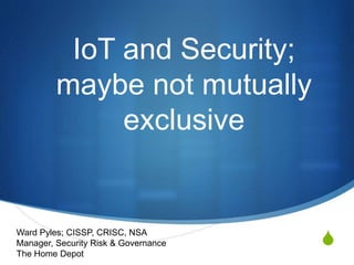 S
IoT and Security;
maybe not mutually
exclusive
Ward Pyles; CISSP, CRISC, NSA
Manager, Security Risk & Governance
The Home Depot
 