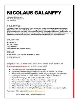 NICOLAUS GALANFFY
nic.galanffy@icloud.com
208 South Pennsylvania St.
720.396.0425
OBJECTIVES
Utilize and expand my qualifications which include over 10yrs of Windows Network Administration;
CCNA, MCSA, Network+, CVOICE, & Altiris designations; detailed knowledge of networking tools,
technologies and best practices. This also includes 4 years of successful experience in the creation and
deployment of solutions protecting networks, working with virtualization both as a lab technician and as a
lead tech for implementing virtualized environments for diverse companies and organizations.
EDUCATION
ACC Austin Tx
San Jose College
CVCC Alabama
General studies and computer science
SKILLS
MCSA, MCDST, CCNA, CVOICE, Network+, A+, Altiris
EXPERIENCE
eLoyalty a Co. of Teletech | 6500 River Place Blvd. Austin, TX
Sr. Desktop Support Engineer July 10, 2013 – June 4th
, 2015
 Effectively respond to tickets within 3 separate queues
 Successfully created imaging solutions to include WDS 2012 and SCCM 2012 R2
 Professionally work with and support 400+ internal eLoyalty employees and contractors
 Effectively troubleshoot all desktop related issues and softphone related issues
 Create internal employee AD, Exchange and CUCM accounts
 Consistently troubleshoot connectivity issues with cisco anyconnect vpn
 Clearly wrote documentation to assist employees with common issues
 Effectively troubleshoot Outlook connectivity and profile issues
 Utilized virtualization for remote emergency system outage issues
 Utilized virtualization for assisting the GSC group with monitoring and capturing log files
References: Glen Jacobsen (glenjacobsen@teletech.com)
Adrien Ngbwa (adrien_ngbwa@eloyalty.com)
 