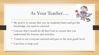 As Your Teacher….
• My goal is to ensure that you (as students) learn and get the
knowledge you need to succeed.
• I ensure that I would do all that I can to ensure that you
understand the lessons and activities.
• I want to see everyone succeed and pass to the next grade level.
• I am here to help you!