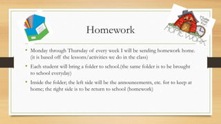 Homework
• Monday through Thursday of every week I will be sending homework home.
(it is based off the lessons/activities we do in the class)
• Each student will bring a folder to school.(the same folder is to be brought
to school everyday)
• Inside the folder; the left side will be the announcements, etc. for to keep at
home; the right side is to be return to school (homework)