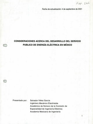 ,E
Fecha de actualización: 4 de septiembre de 2001
CONSIDERACIONES ACERCA DEL DESARROLLO DEL SERVICIO
PUBLICO DE ENERGÍA ELÉCTRICA EN MÉXICO
Presentado por: Salvador Vélez García
Ingeniero Mecánico Electrisista
Académico de Número de la Comisión de
Especialidad de Ingeniería Eléctrica
Academia Mexicana de Ingeniería
1
 