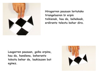 Hirugarren pausuan lortutako
                           triangeluaren bi erpin
                           txikienak, hau da, behekoak,
                           erdirantz tolestu behar dira.




Laugarren pausuan, goiko erpina,
hau da, handiena, beherantz
tolestu behar da, laukizuzen bat
eginez.
 