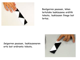 Bostgarren pausuan, lehen
                                    lortutako laukizuzena erditik
                                    tolestu, laukizuzen finago bat
                                    lortuz.




Seigarren pausuan, laukizuzenaren
ertz bat erdirantz tolestu.
 