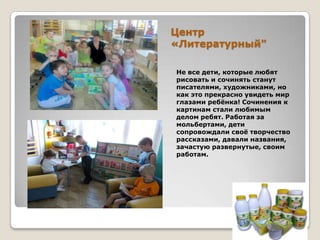 Центр
«Литературный"
Не все дети, которые любят
рисовать и сочинять станут
писателями, художниками, но
как это прекрасно увидеть мир
глазами ребѐнка! Сочинения к
картинам стали любимым
делом ребят. Работая за
мольбертами, дети
сопровождали своѐ творчество
рассказами, давали названия,
зачастую развернутые, своим
работам.

 