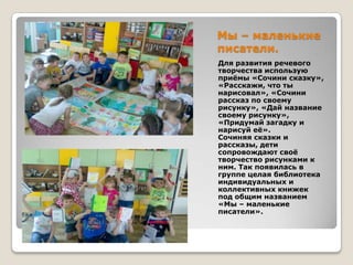 Мы – маленькие
писатели.
Для развития речевого
творчества использую
приѐмы «Сочини сказку»,
«Расскажи, что ты
нарисовал», «Сочини
рассказ по своему
рисунку», «Дай название
своему рисунку»,
«Придумай загадку и
нарисуй еѐ».
Сочиняя сказки и
рассказы, дети
сопровождают своѐ
творчество рисунками к
ним. Так появилась в
группе целая библиотека
индивидуальных и
коллективных книжек
под общим названием
«Мы – маленькие
писатели».

 