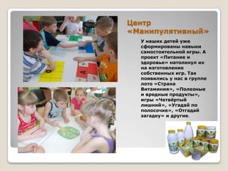 Центр
«Манипулятивный»
У наших детей уже
сформированы навыки
самостоятельной игры. А
проект «Питание и
здоровье» натолкнул их
на изготовление
собственных игр. Так
появились у нас в группе
лото «Страна
Витаминия», «Полезные
и вредные продукты»,
игры «Четвѐртый
лишний», «Угадай по
полосочке», «Отгадай
загадку» и другие.

 