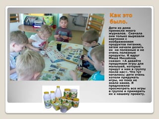 Как это
было.
Дети из дома
принесли много
журналов. Сначала
они только вырезали
картинки с
изображением
продуктов питания,
затем начали делить
их на полезные и не
очень полезные
продукты. И вдруг
Миша Михайлов
сказал: «А давайте
придумаем игры для
малышей, которые
придут к нам в группу
после нас». Что тут
началось: дети очень
хотели придумать
игры, но пока не
знали какие. Я
предложила
просмотреть все игры
в группе и примерить
их к нашему проекту.

 