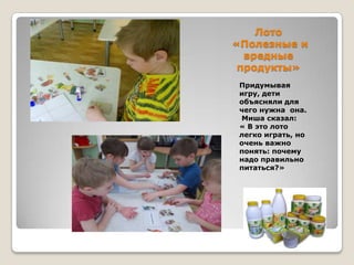 Лото
«Полезные и
вредные
продукты»
Придумывая
игру, дети
объясняли для
чего нужна она.
Миша сказал:
« В это лото
легко играть, но
очень важно
понять: почему
надо правильно
питаться?»

 