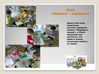 Игра
«Вершки – корешки»
Идею этой игры
подкинула
русская народная
сказка «Медведь и
мужик», а Рома
придумал как
воплотить эту
идею в жизнь,
используя пакеты
от семян.

 