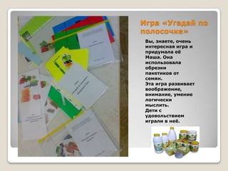 Игра «Угадай по
полосочке»
Вы, знаете, очень
интересная игра и
придумала еѐ
Маша. Она
использовала
обрезки
пакетиков от
семян.
Эта игра развивает
воображение,
внимание, умение
логически
мыслить.
Дети с
удовольствием
играли в неѐ.

 