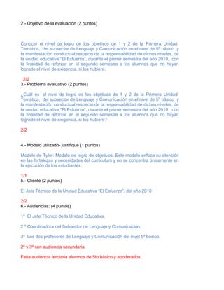 2.- Objetivo de la evaluación (2 puntos)



Conocer el nivel de logro de los objetivos de 1 y 2 de la Primera Unidad
Temática, del subsector de Lenguaje y Comunicación en el nivel de 5º básico y
la manifestación conductual respecto de la responsabilidad de dichos niveles, de
la unidad educativa “El Esfuerzo”, durante el primer semestre del año 2010, con
la finalidad de reforzar en el segundo semestre a los alumnos que no hayan
logrado el nivel de exigencia, si los hubiere.

 2/2
3.- Problema evaluativo (2 puntos)

¿Cuál es el nivel de logro de los objetivos de 1 y 2 de la Primera Unidad
Temática, del subsector de Lenguaje y Comunicación en el nivel de 5º básico y
la manifestación conductual respecto de la responsabilidad de dichos niveles, de
la unidad educativa “El Esfuerzo”, durante el primer semestre del año 2010, con
la finalidad de reforzar en el segundo semestre a los alumnos que no hayan
logrado el nivel de exigencia, si los hubiere?

2/2


4.- Modelo utilizado- justifique (1 puntos)

Modelo de Tyler: Modelo de logro de objetivos. Este modelo enfoca su atención
en las fortalezas y necesidades del currículum y no se concentra únicamente en
la ejecución de los estudiantes.

1/1
5.- Cliente (2 puntos)

El Jefe Técnico de la Unidad Educativa “El Esfuerzo”, del año 2010

2/2
6.- Audiencias: (4 puntos)

1º El Jefe Técnico de la Unidad Educativa.

2 º Coordinadora del Subsector de Lenguaje y Comunicación.

3º Los dos profesores de Lenguaje y Comunicación del nivel 5º básico.

2º y 3º son audiencia secundaria

Falta audiencia terciaria alumnos de 5to básico y apoderados.
 