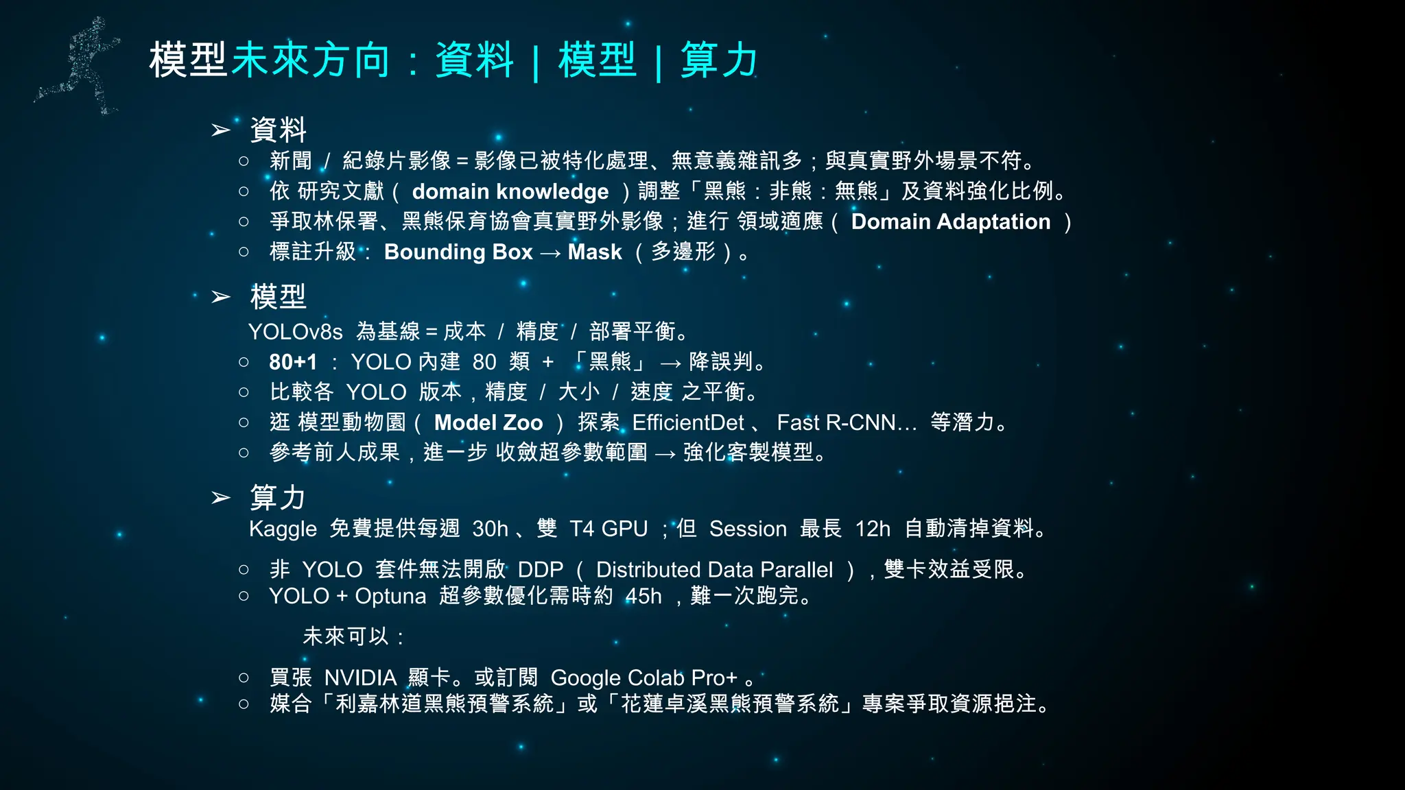 模型未來方向：資料｜模型｜算力
➢ 資料
○ 新聞 / 紀錄片影像＝影像已被特化處理、無意義雜訊多；與真實野外場景不符。
○ 依 研究文獻（ domain knowledge ）調整「黑熊：非熊：無熊」及資料強化比例。
○ 爭取林保署、黑熊保育協會真實野外影像；進行 領域適應（ Domain Adaptation ）
○ 標註升級： Bounding Box → Mask （多邊形）。
➢ 模型
YOLOv8s 為基線＝成本 / 精度 / 部署平衡。
○ 80+1 ： YOLO 內建 80 類 + →
「黑熊」 降誤判。
○ 比較各 YOLO 版本，精度 / 大小 / 速度 之平衡。
○ 逛 模型動物園（ Model Zoo ） 探索 EfficientDet 、 Fast R-CNN… 等潛力。
○ 參考前人成果，進一步 收斂超參數範圍 → 強化客製模型。
➢ 算力
Kaggle 免費提供每週 30h 、雙 T4 GPU ；但 Session 最長 12h 自動清掉資料。
○ 非 YOLO 套件無法開啟 DDP （ Distributed Data Parallel ），雙卡效益受限。
○ YOLO + Optuna 超參數優化需時約 45h ，難一次跑完。
未來可以：
○ 買張 NVIDIA 顯卡。或訂閱 Google Colab Pro+ 。
○ 媒合「利嘉林道黑熊預警系統」或「花蓮卓溪黑熊預警系統」專案爭取資源挹注。
 