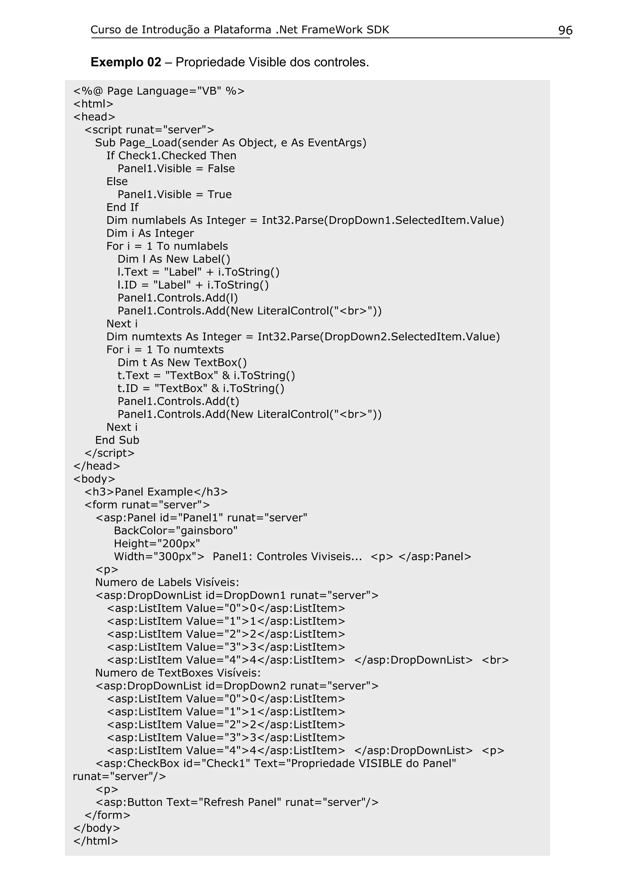 Curso de Introdução a Plataforma .Net FrameWork SDK                       96

   Exemplo 02 – Propriedade Visible dos controles.

<%@ Page Language="VB" %>
<html>
<head>
  <script runat="server">
    Sub Page_Load(sender As Object, e As EventArgs)
      If Check1.Checked Then
         Panel1.Visible = False
      Else
         Panel1.Visible = True
      End If
      Dim numlabels As Integer = Int32.Parse(DropDown1.SelectedItem.Value)
      Dim i As Integer
      For i = 1 To numlabels
         Dim l As New Label()
         l.Text = "Label" + i.ToString()
         l.ID = "Label" + i.ToString()
         Panel1.Controls.Add(l)
         Panel1.Controls.Add(New LiteralControl("<br>"))
      Next i
      Dim numtexts As Integer = Int32.Parse(DropDown2.SelectedItem.Value)
      For i = 1 To numtexts
         Dim t As New TextBox()
         t.Text = "TextBox" & i.ToString()
         t.ID = "TextBox" & i.ToString()
         Panel1.Controls.Add(t)
         Panel1.Controls.Add(New LiteralControl("<br>"))
      Next i
    End Sub
  </script>
</head>
<body>
  <h3>Panel Example</h3>
  <form runat="server">
    <asp:Panel id="Panel1" runat="server"
        BackColor="gainsboro"
        Height="200px"
        Width="300px"> Panel1: Controles Viviseis... <p> </asp:Panel>
    <p>
    Numero de Labels Visíveis:
    <asp:DropDownList id=DropDown1 runat="server">
      <asp:ListItem Value="0">0</asp:ListItem>
      <asp:ListItem Value="1">1</asp:ListItem>
      <asp:ListItem Value="2">2</asp:ListItem>
      <asp:ListItem Value="3">3</asp:ListItem>
      <asp:ListItem Value="4">4</asp:ListItem> </asp:DropDownList> <br>
    Numero de TextBoxes Visíveis:
    <asp:DropDownList id=DropDown2 runat="server">
      <asp:ListItem Value="0">0</asp:ListItem>
      <asp:ListItem Value="1">1</asp:ListItem>
      <asp:ListItem Value="2">2</asp:ListItem>
      <asp:ListItem Value="3">3</asp:ListItem>
      <asp:ListItem Value="4">4</asp:ListItem> </asp:DropDownList> <p>
    <asp:CheckBox id="Check1" Text="Propriedade VISIBLE do Panel"
runat="server"/>
    <p>
    <asp:Button Text="Refresh Panel" runat="server"/>
  </form>
</body>
</html>
 