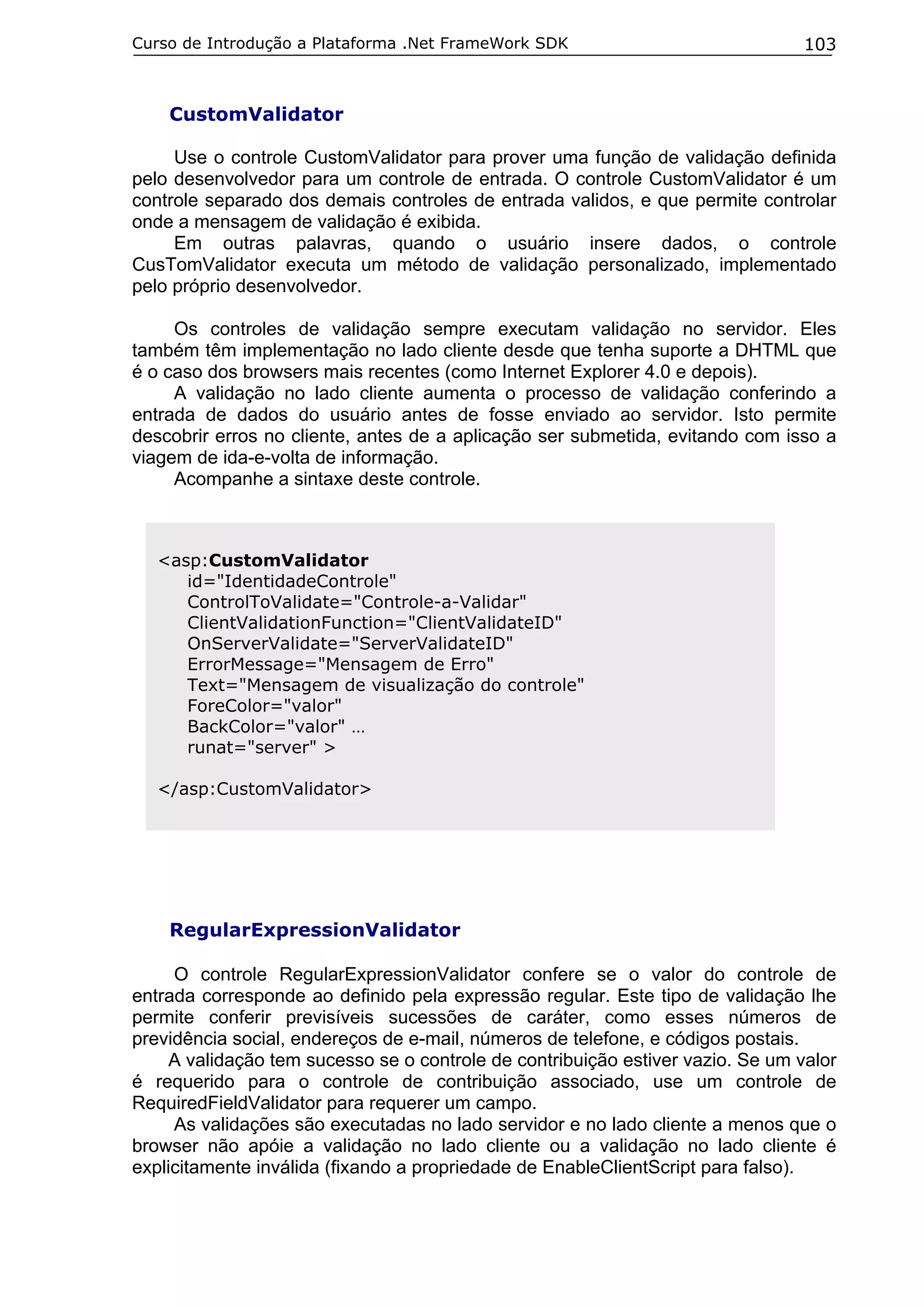 Curso de Introdução a Plataforma .Net FrameWork SDK                              103



    CustomValidator

     Use o controle CustomValidator para prover uma função de validação definida
pelo desenvolvedor para um controle de entrada. O controle CustomValidator é um
controle separado dos demais controles de entrada validos, e que permite controlar
onde a mensagem de validação é exibida.
     Em outras palavras, quando o usuário insere dados, o controle
CusTomValidator executa um método de validação personalizado, implementado
pelo próprio desenvolvedor.

     Os controles de validação sempre executam validação no servidor. Eles
também têm implementação no lado cliente desde que tenha suporte a DHTML que
é o caso dos browsers mais recentes (como Internet Explorer 4.0 e depois).
     A validação no lado cliente aumenta o processo de validação conferindo a
entrada de dados do usuário antes de fosse enviado ao servidor. Isto permite
descobrir erros no cliente, antes de a aplicação ser submetida, evitando com isso a
viagem de ida-e-volta de informação.
     Acompanhe a sintaxe deste controle.



   <asp:CustomValidator
      id="IdentidadeControle"
      ControlToValidate="Controle-a-Validar"
      ClientValidationFunction="ClientValidateID"
      OnServerValidate="ServerValidateID"
      ErrorMessage="Mensagem de Erro"
      Text="Mensagem de visualização do controle"
      ForeColor="valor"
      BackColor="valor" …
      runat="server" >

   </asp:CustomValidator>




    RegularExpressionValidator

     O controle RegularExpressionValidator confere se o valor do controle de
entrada corresponde ao definido pela expressão regular. Este tipo de validação lhe
permite conferir previsíveis sucessões de caráter, como esses números de
previdência social, endereços de e-mail, números de telefone, e códigos postais.
     A validação tem sucesso se o controle de contribuição estiver vazio. Se um valor
é requerido para o controle de contribuição associado, use um controle de
RequiredFieldValidator para requerer um campo.
     As validações são executadas no lado servidor e no lado cliente a menos que o
browser não apóie a validação no lado cliente ou a validação no lado cliente é
explicitamente inválida (fixando a propriedade de EnableClientScript para falso).
 