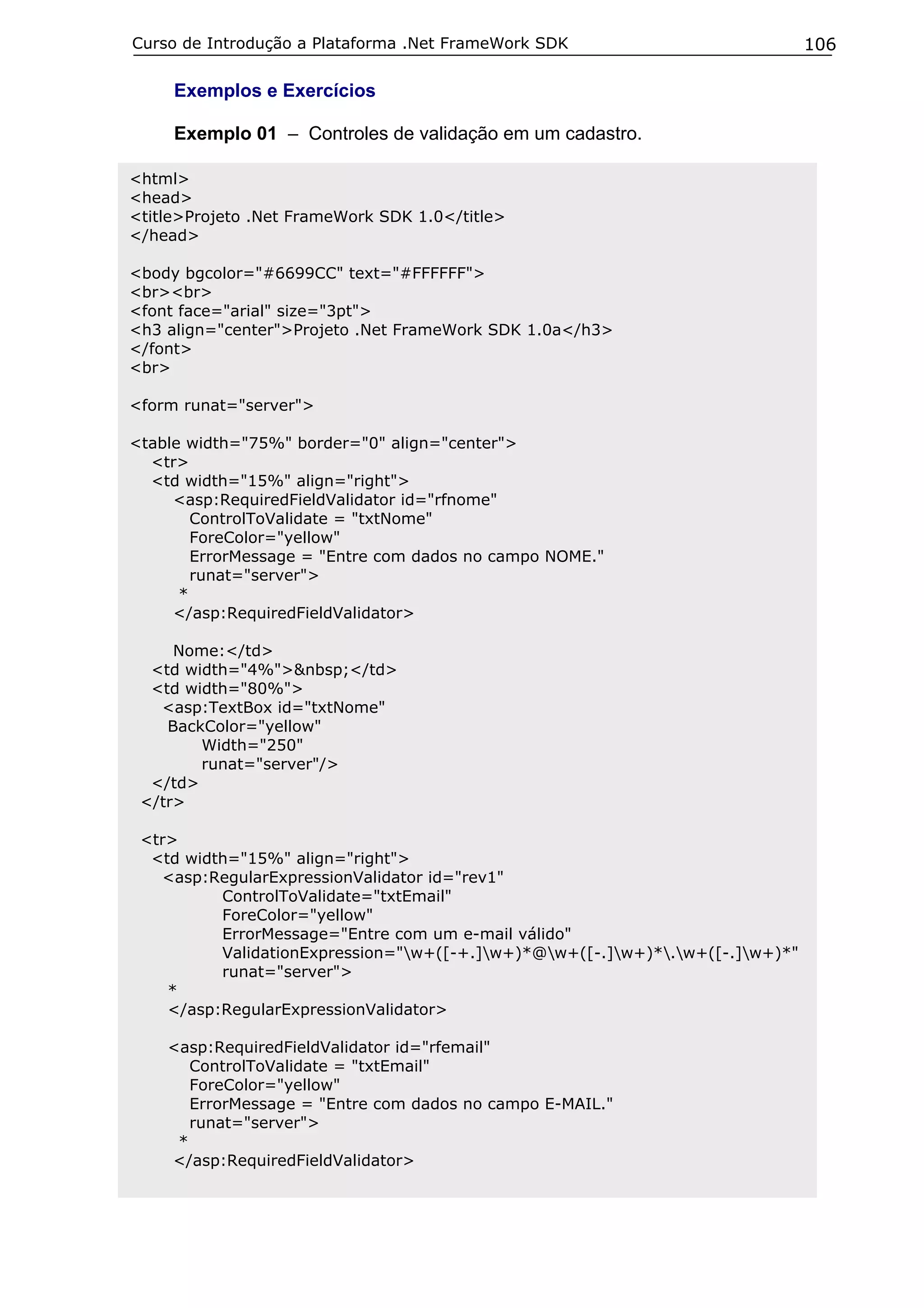 Curso de Introdução a Plataforma .Net FrameWork SDK                            106

     Exemplos e Exercícios

     Exemplo 01 – Controles de validação em um cadastro.

<html>
<head>
<title>Projeto .Net FrameWork SDK 1.0</title>
</head>

<body bgcolor="#6699CC" text="#FFFFFF">
<br><br>
<font face="arial" size="3pt">
<h3 align="center">Projeto .Net FrameWork SDK 1.0a</h3>
</font>
<br>

<form runat="server">

<table width="75%" border="0" align="center">
  <tr>
  <td width="15%" align="right">
     <asp:RequiredFieldValidator id="rfnome"
        ControlToValidate = "txtNome"
        ForeColor="yellow"
        ErrorMessage = "Entre com dados no campo NOME."
        runat="server">
      *
     </asp:RequiredFieldValidator>

     Nome:</td>
  <td width="4%">&nbsp;</td>
  <td width="80%">
   <asp:TextBox id="txtNome"
    BackColor="yellow"
        Width="250"
        runat="server"/>
  </td>
 </tr>

 <tr>
  <td width="15%" align="right">
   <asp:RegularExpressionValidator id="rev1"
          ControlToValidate="txtEmail"
          ForeColor="yellow"
          ErrorMessage="Entre com um e-mail válido"
          ValidationExpression="w+([-+.]w+)*@w+([-.]w+)*.w+([-.]w+)*"
          runat="server">
    *
    </asp:RegularExpressionValidator>

    <asp:RequiredFieldValidator id="rfemail"
       ControlToValidate = "txtEmail"
       ForeColor="yellow"
       ErrorMessage = "Entre com dados no campo E-MAIL."
       runat="server">
     *
    </asp:RequiredFieldValidator>
 