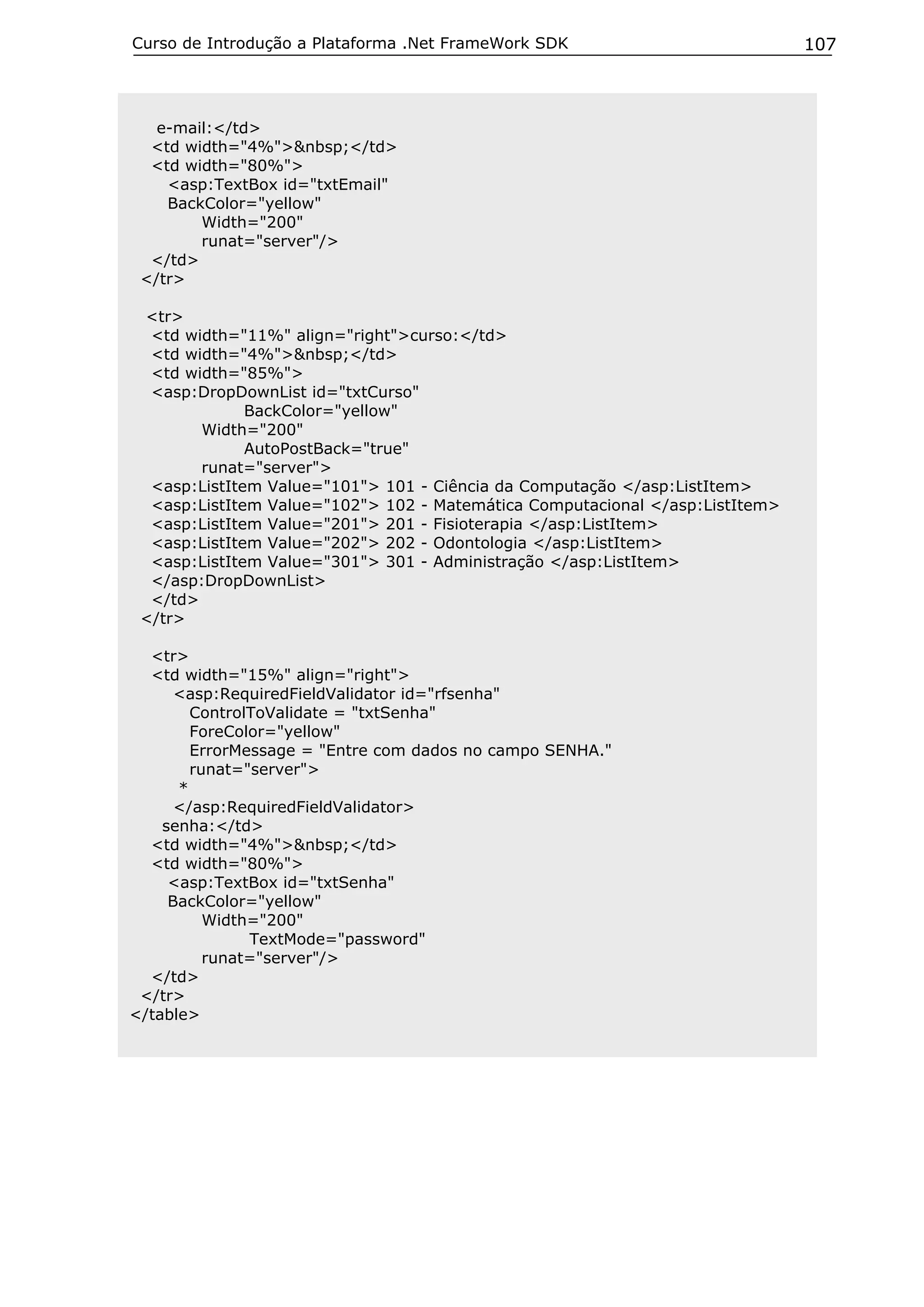 Curso de Introdução a Plataforma .Net FrameWork SDK                           107



   e-mail:</td>
  <td width="4%">&nbsp;</td>
  <td width="80%">
    <asp:TextBox id="txtEmail"
    BackColor="yellow"
        Width="200"
        runat="server"/>
  </td>
 </tr>

 <tr>
  <td width="11%" align="right">curso:</td>
  <td width="4%">&nbsp;</td>
  <td width="85%">
  <asp:DropDownList id="txtCurso"
              BackColor="yellow"
        Width="200"
              AutoPostBack="true"
        runat="server">
  <asp:ListItem Value="101"> 101 - Ciência da Computação </asp:ListItem>
  <asp:ListItem Value="102"> 102 - Matemática Computacional </asp:ListItem>
  <asp:ListItem Value="201"> 201 - Fisioterapia </asp:ListItem>
  <asp:ListItem Value="202"> 202 - Odontologia </asp:ListItem>
  <asp:ListItem Value="301"> 301 - Administração </asp:ListItem>
  </asp:DropDownList>
  </td>
 </tr>

  <tr>
  <td width="15%" align="right">
      <asp:RequiredFieldValidator id="rfsenha"
        ControlToValidate = "txtSenha"
        ForeColor="yellow"
        ErrorMessage = "Entre com dados no campo SENHA."
        runat="server">
      *
      </asp:RequiredFieldValidator>
    senha:</td>
  <td width="4%">&nbsp;</td>
  <td width="80%">
     <asp:TextBox id="txtSenha"
     BackColor="yellow"
          Width="200"
               TextMode="password"
          runat="server"/>
  </td>
 </tr>
</table>
 