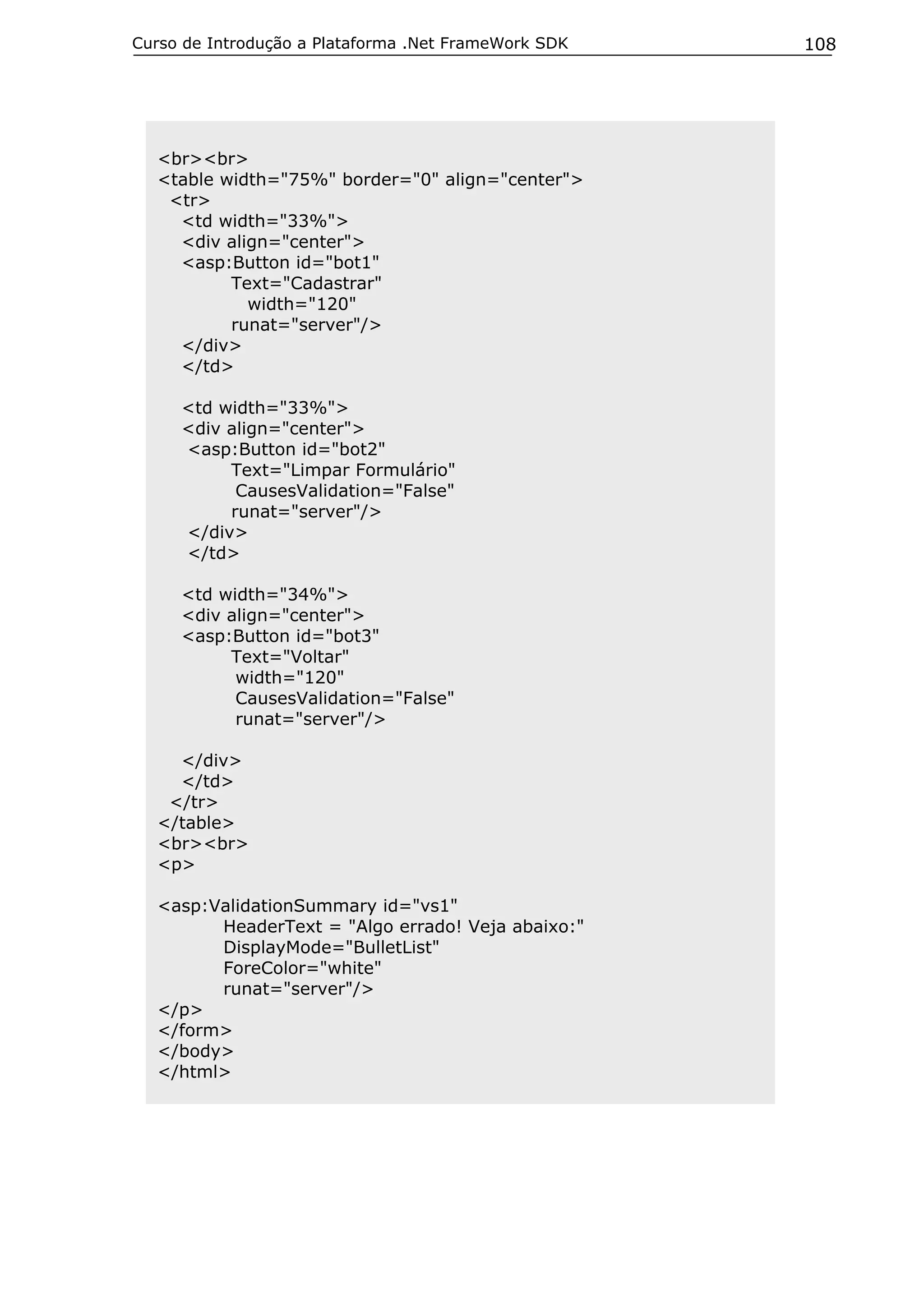 Curso de Introdução a Plataforma .Net FrameWork SDK   108




  <br><br>
  <table width="75%" border="0" align="center">
   <tr>
    <td width="33%">
    <div align="center">
    <asp:Button id="bot1"
          Text="Cadastrar"
            width="120"
          runat="server"/>
    </div>
    </td>

     <td width="33%">
     <div align="center">
     <asp:Button id="bot2"
          Text="Limpar Formulário"
           CausesValidation="False"
          runat="server"/>
     </div>
     </td>

     <td width="34%">
     <div align="center">
     <asp:Button id="bot3"
          Text="Voltar"
           width="120"
           CausesValidation="False"
           runat="server"/>

    </div>
    </td>
   </tr>
  </table>
  <br><br>
  <p>

  <asp:ValidationSummary id="vs1"
        HeaderText = "Algo errado! Veja abaixo:"
        DisplayMode="BulletList"
        ForeColor="white"
        runat="server"/>
  </p>
  </form>
  </body>
  </html>
 