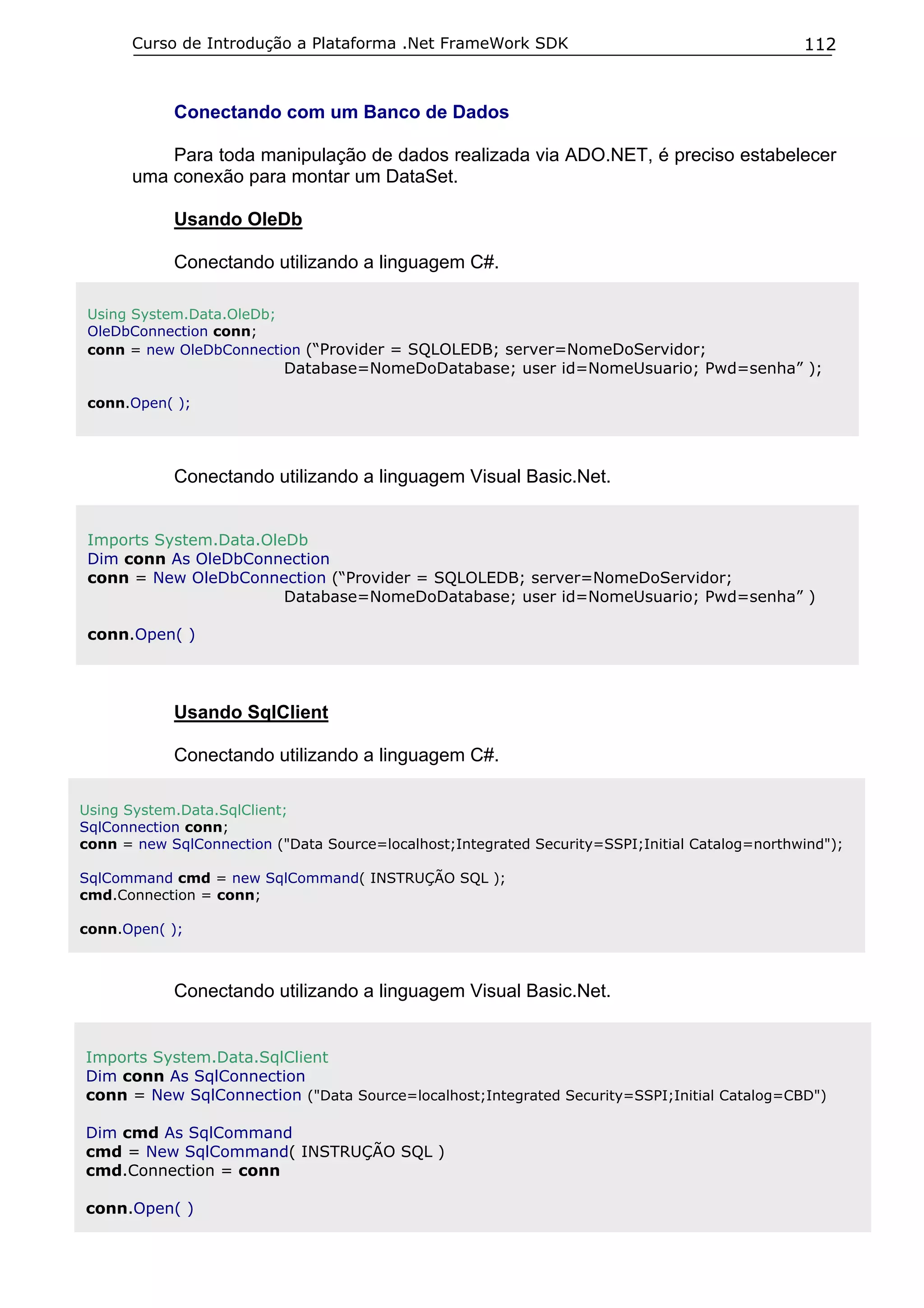 Curso de Introdução a Plataforma .Net FrameWork SDK                                      112


            Conectando com um Banco de Dados

           Para toda manipulação de dados realizada via ADO.NET, é preciso estabelecer
       uma conexão para montar um DataSet.

            Usando OleDb

            Conectando utilizando a linguagem C#.

 Using System.Data.OleDb;
 OleDbConnection conn;
 conn = new OleDbConnection (“Provider = SQLOLEDB; server=NomeDoServidor;
                           Database=NomeDoDatabase; user id=NomeUsuario; Pwd=senha” );

 conn.Open( );




            Conectando utilizando a linguagem Visual Basic.Net.


 Imports System.Data.OleDb
 Dim conn As OleDbConnection
 conn = New OleDbConnection (“Provider = SQLOLEDB; server=NomeDoServidor;
                        Database=NomeDoDatabase; user id=NomeUsuario; Pwd=senha” )

 conn.Open( )




            Usando SqlClient

            Conectando utilizando a linguagem C#.

Using System.Data.SqlClient;
SqlConnection conn;
conn = new SqlConnection ("Data Source=localhost;Integrated Security=SSPI;Initial Catalog=northwind");

SqlCommand cmd = new SqlCommand( INSTRUÇÃO SQL );
cmd.Connection = conn;

conn.Open( );



            Conectando utilizando a linguagem Visual Basic.Net.


Imports System.Data.SqlClient
Dim conn As SqlConnection
conn = New SqlConnection ("Data Source=localhost;Integrated Security=SSPI;Initial Catalog=CBD")

Dim cmd As SqlCommand
cmd = New SqlCommand( INSTRUÇÃO SQL )
cmd.Connection = conn

conn.Open( )
 