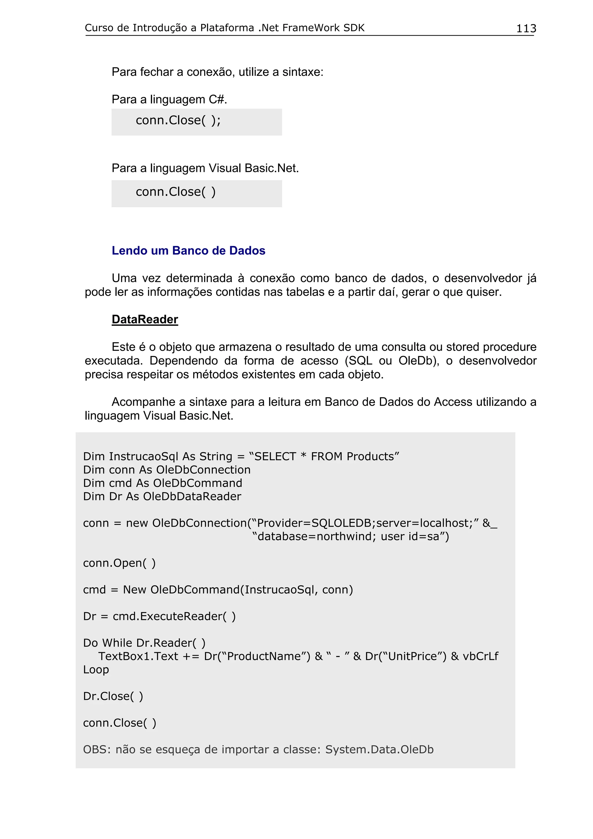 Curso de Introdução a Plataforma .Net FrameWork SDK                          113


      Para fechar a conexão, utilize a sintaxe:

      Para a linguagem C#.
          conn.Close( );


      Para a linguagem Visual Basic.Net.
          conn.Close( )



      Lendo um Banco de Dados

    Uma vez determinada à conexão como banco de dados, o desenvolvedor já
pode ler as informações contidas nas tabelas e a partir daí, gerar o que quiser.

      DataReader

     Este é o objeto que armazena o resultado de uma consulta ou stored procedure
executada. Dependendo da forma de acesso (SQL ou OleDb), o desenvolvedor
precisa respeitar os métodos existentes em cada objeto.

     Acompanhe a sintaxe para a leitura em Banco de Dados do Access utilizando a
linguagem Visual Basic.Net.


Dim   InstrucaoSql As String = “SELECT * FROM Products”
Dim   conn As OleDbConnection
Dim   cmd As OleDbCommand
Dim   Dr As OleDbDataReader

conn = new OleDbConnection(“Provider=SQLOLEDB;server=localhost;” &_
                           “database=northwind; user id=sa”)

conn.Open( )

cmd = New OleDbCommand(InstrucaoSql, conn)

Dr = cmd.ExecuteReader( )

Do While Dr.Reader( )
  TextBox1.Text += Dr(“ProductName”) & “ - ” & Dr(“UnitPrice”) & vbCrLf
Loop

Dr.Close( )

conn.Close( )

OBS: não se esqueça de importar a classe: System.Data.OleDb
 