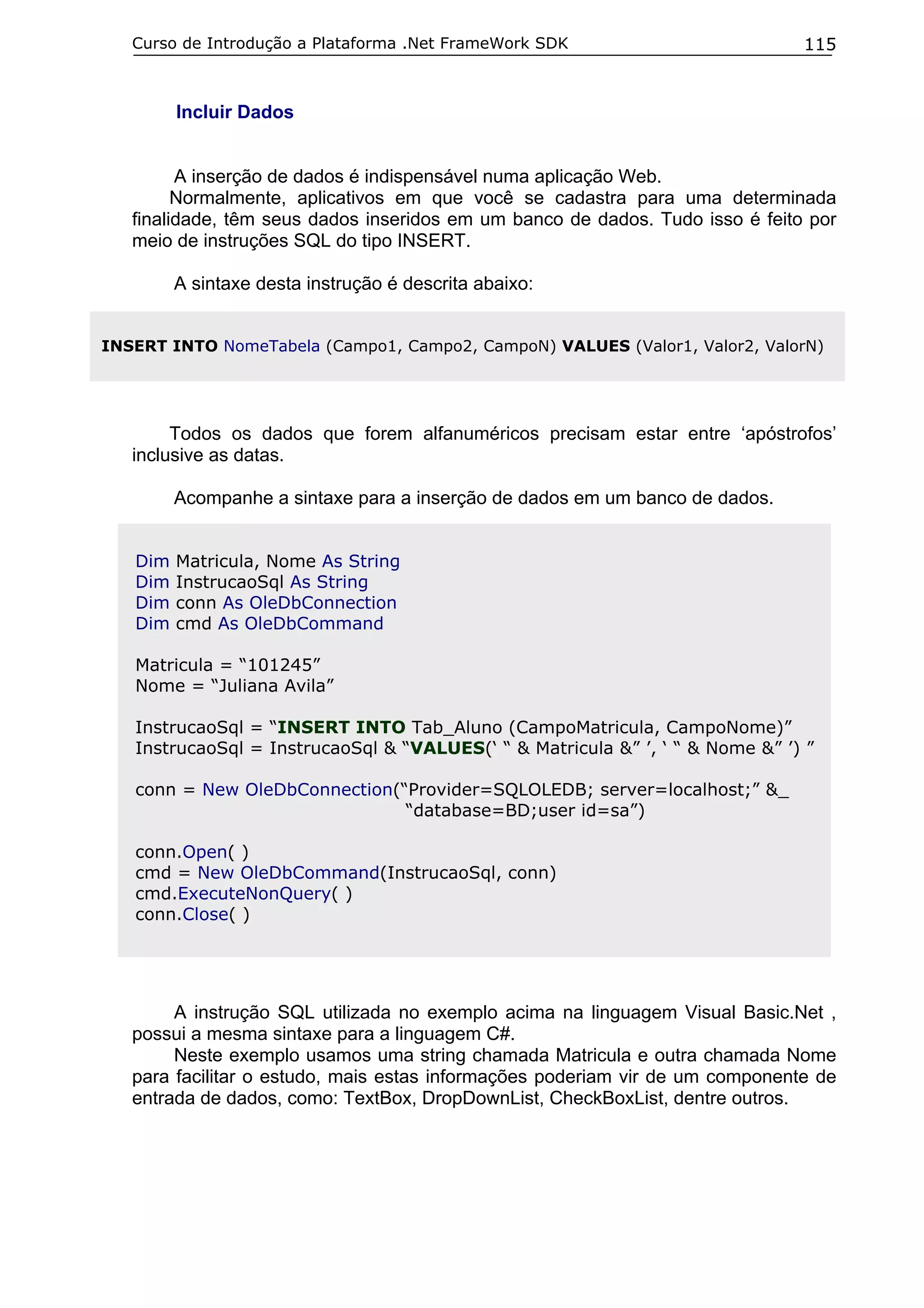 Curso de Introdução a Plataforma .Net FrameWork SDK                         115


         Incluir Dados


         A inserção de dados é indispensável numa aplicação Web.
         Normalmente, aplicativos em que você se cadastra para uma determinada
   finalidade, têm seus dados inseridos em um banco de dados. Tudo isso é feito por
   meio de instruções SQL do tipo INSERT.

         A sintaxe desta instrução é descrita abaixo:


INSERT INTO NomeTabela (Campo1, Campo2, CampoN) VALUES (Valor1, Valor2, ValorN)




        Todos os dados que forem alfanuméricos precisam estar entre ‘apóstrofos’
   inclusive as datas.

         Acompanhe a sintaxe para a inserção de dados em um banco de dados.


   Dim   Matricula, Nome As String
   Dim   InstrucaoSql As String
   Dim   conn As OleDbConnection
   Dim   cmd As OleDbCommand

   Matricula = “101245”
   Nome = “Juliana Avila”

   InstrucaoSql = “INSERT INTO Tab_Aluno (CampoMatricula, CampoNome)”
   InstrucaoSql = InstrucaoSql & “VALUES(‘ “ & Matricula &” ’, ‘ “ & Nome &” ’) ”

   conn = New OleDbConnection(“Provider=SQLOLEDB; server=localhost;” &_
                               “database=BD;user id=sa”)

   conn.Open( )
   cmd = New OleDbCommand(InstrucaoSql, conn)
   cmd.ExecuteNonQuery( )
   conn.Close( )




        A instrução SQL utilizada no exemplo acima na linguagem Visual Basic.Net ,
   possui a mesma sintaxe para a linguagem C#.
        Neste exemplo usamos uma string chamada Matricula e outra chamada Nome
   para facilitar o estudo, mais estas informações poderiam vir de um componente de
   entrada de dados, como: TextBox, DropDownList, CheckBoxList, dentre outros.
 