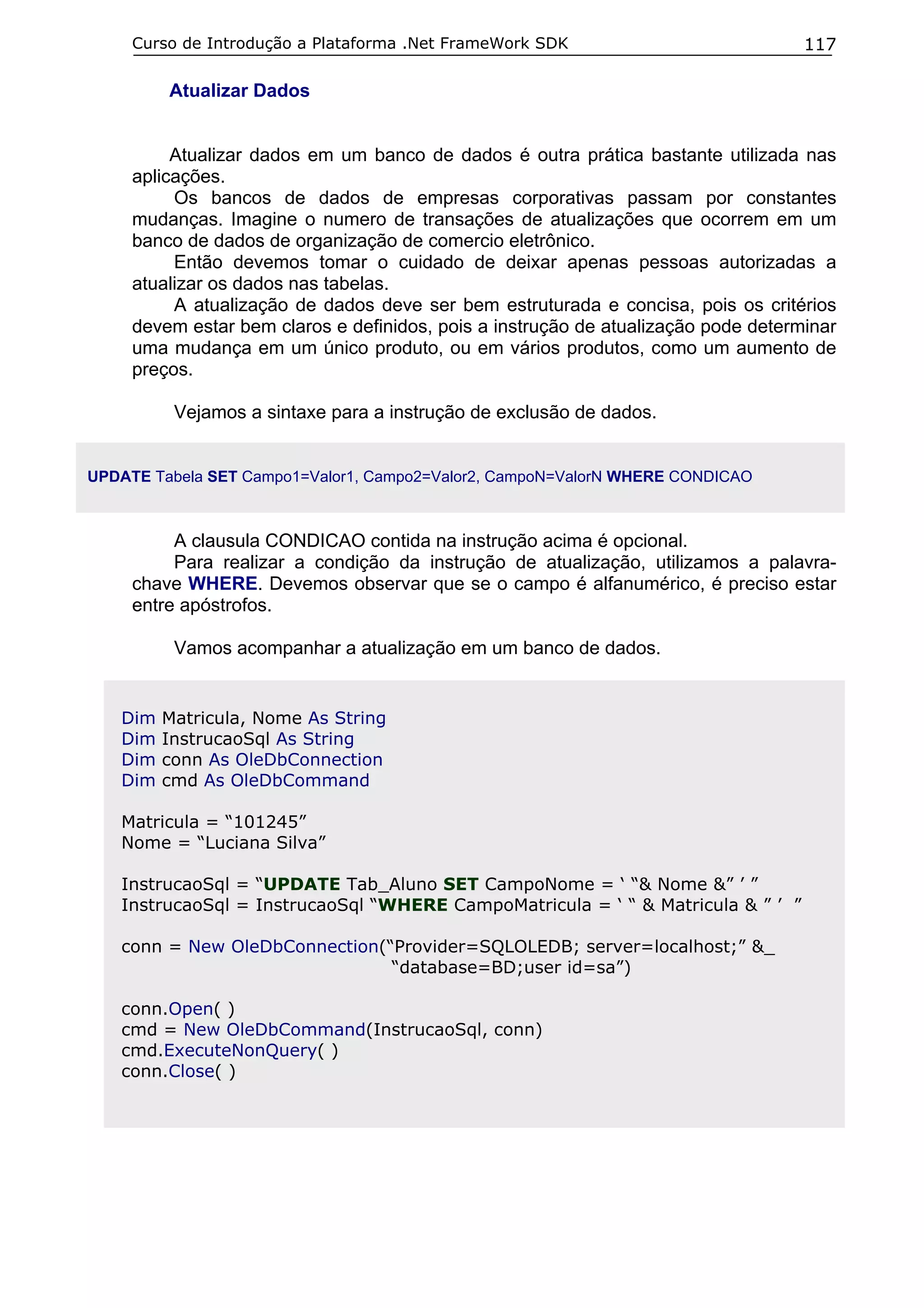 Curso de Introdução a Plataforma .Net FrameWork SDK                            117

         Atualizar Dados


          Atualizar dados em um banco de dados é outra prática bastante utilizada nas
     aplicações.
          Os bancos de dados de empresas corporativas passam por constantes
     mudanças. Imagine o numero de transações de atualizações que ocorrem em um
     banco de dados de organização de comercio eletrônico.
          Então devemos tomar o cuidado de deixar apenas pessoas autorizadas a
     atualizar os dados nas tabelas.
          A atualização de dados deve ser bem estruturada e concisa, pois os critérios
     devem estar bem claros e definidos, pois a instrução de atualização pode determinar
     uma mudança em um único produto, ou em vários produtos, como um aumento de
     preços.

          Vejamos a sintaxe para a instrução de exclusão de dados.


UPDATE Tabela SET Campo1=Valor1, Campo2=Valor2, CampoN=ValorN WHERE CONDICAO



          A clausula CONDICAO contida na instrução acima é opcional.
          Para realizar a condição da instrução de atualização, utilizamos a palavra-
     chave WHERE. Devemos observar que se o campo é alfanumérico, é preciso estar
     entre apóstrofos.

          Vamos acompanhar a atualização em um banco de dados.


   Dim   Matricula, Nome As String
   Dim   InstrucaoSql As String
   Dim   conn As OleDbConnection
   Dim   cmd As OleDbCommand

   Matricula = “101245”
   Nome = “Luciana Silva”

   InstrucaoSql = “UPDATE Tab_Aluno SET CampoNome = ‘ “& Nome &” ’ ”
   InstrucaoSql = InstrucaoSql “WHERE CampoMatricula = ‘ “ & Matricula & ” ’ ”

   conn = New OleDbConnection(“Provider=SQLOLEDB; server=localhost;” &_
                               “database=BD;user id=sa”)

   conn.Open( )
   cmd = New OleDbCommand(InstrucaoSql, conn)
   cmd.ExecuteNonQuery( )
   conn.Close( )
 