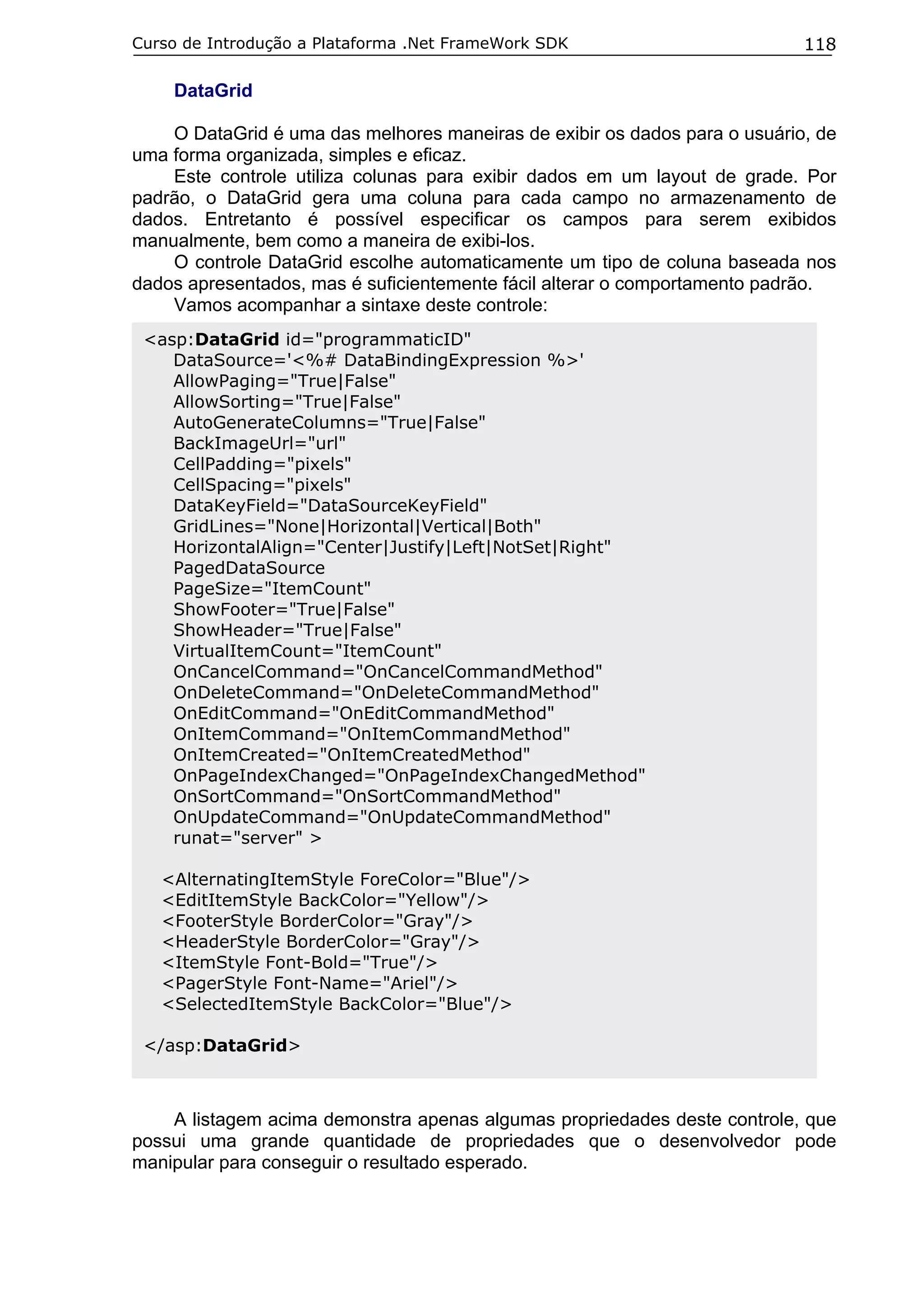 Curso de Introdução a Plataforma .Net FrameWork SDK                         118

    DataGrid

    O DataGrid é uma das melhores maneiras de exibir os dados para o usuário, de
uma forma organizada, simples e eficaz.
    Este controle utiliza colunas para exibir dados em um layout de grade. Por
padrão, o DataGrid gera uma coluna para cada campo no armazenamento de
dados. Entretanto é possível especificar os campos para serem exibidos
manualmente, bem como a maneira de exibi-los.
    O controle DataGrid escolhe automaticamente um tipo de coluna baseada nos
dados apresentados, mas é suficientemente fácil alterar o comportamento padrão.
    Vamos acompanhar a sintaxe deste controle:
 <asp:DataGrid id="programmaticID"
    DataSource='<%# DataBindingExpression %>'
    AllowPaging="True|False"
    AllowSorting="True|False"
    AutoGenerateColumns="True|False"
    BackImageUrl="url"
    CellPadding="pixels"
    CellSpacing="pixels"
    DataKeyField="DataSourceKeyField"
    GridLines="None|Horizontal|Vertical|Both"
    HorizontalAlign="Center|Justify|Left|NotSet|Right"
    PagedDataSource
    PageSize="ItemCount"
    ShowFooter="True|False"
    ShowHeader="True|False"
    VirtualItemCount="ItemCount"
    OnCancelCommand="OnCancelCommandMethod"
    OnDeleteCommand="OnDeleteCommandMethod"
    OnEditCommand="OnEditCommandMethod"
    OnItemCommand="OnItemCommandMethod"
    OnItemCreated="OnItemCreatedMethod"
    OnPageIndexChanged="OnPageIndexChangedMethod"
    OnSortCommand="OnSortCommandMethod"
    OnUpdateCommand="OnUpdateCommandMethod"
    runat="server" >

   <AlternatingItemStyle ForeColor="Blue"/>
   <EditItemStyle BackColor="Yellow"/>
   <FooterStyle BorderColor="Gray"/>
   <HeaderStyle BorderColor="Gray"/>
   <ItemStyle Font-Bold="True"/>
   <PagerStyle Font-Name="Ariel"/>
   <SelectedItemStyle BackColor="Blue"/>

 </asp:DataGrid>



    A listagem acima demonstra apenas algumas propriedades deste controle, que
possui uma grande quantidade de propriedades que o desenvolvedor pode
manipular para conseguir o resultado esperado.
 