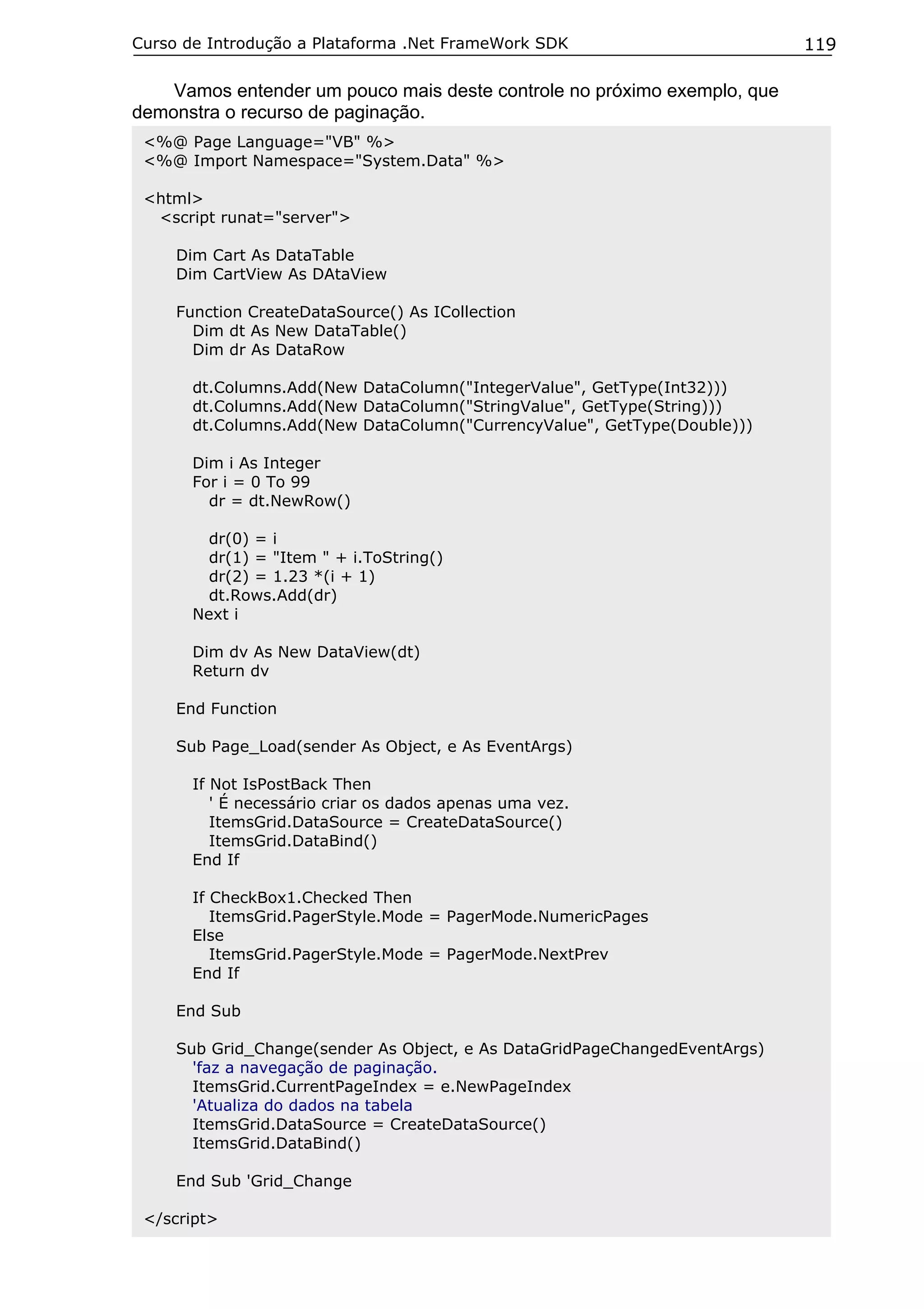 Curso de Introdução a Plataforma .Net FrameWork SDK                         119

    Vamos entender um pouco mais deste controle no próximo exemplo, que
demonstra o recurso de paginação.
 <%@ Page Language="VB" %>
 <%@ Import Namespace="System.Data" %>

 <html>
  <script runat="server">

     Dim Cart As DataTable
     Dim CartView As DAtaView

     Function CreateDataSource() As ICollection
       Dim dt As New DataTable()
       Dim dr As DataRow

       dt.Columns.Add(New DataColumn("IntegerValue", GetType(Int32)))
       dt.Columns.Add(New DataColumn("StringValue", GetType(String)))
       dt.Columns.Add(New DataColumn("CurrencyValue", GetType(Double)))

       Dim i As Integer
       For i = 0 To 99
         dr = dt.NewRow()

         dr(0) = i
         dr(1) = "Item " + i.ToString()
         dr(2) = 1.23 *(i + 1)
         dt.Rows.Add(dr)
       Next i

       Dim dv As New DataView(dt)
       Return dv

     End Function

     Sub Page_Load(sender As Object, e As EventArgs)

       If Not IsPostBack Then
          ' É necessário criar os dados apenas uma vez.
          ItemsGrid.DataSource = CreateDataSource()
          ItemsGrid.DataBind()
       End If

       If CheckBox1.Checked Then
          ItemsGrid.PagerStyle.Mode = PagerMode.NumericPages
       Else
          ItemsGrid.PagerStyle.Mode = PagerMode.NextPrev
       End If

     End Sub

     Sub Grid_Change(sender As Object, e As DataGridPageChangedEventArgs)
       'faz a navegação de paginação.
       ItemsGrid.CurrentPageIndex = e.NewPageIndex
       'Atualiza do dados na tabela
       ItemsGrid.DataSource = CreateDataSource()
       ItemsGrid.DataBind()

     End Sub 'Grid_Change

 </script>
 