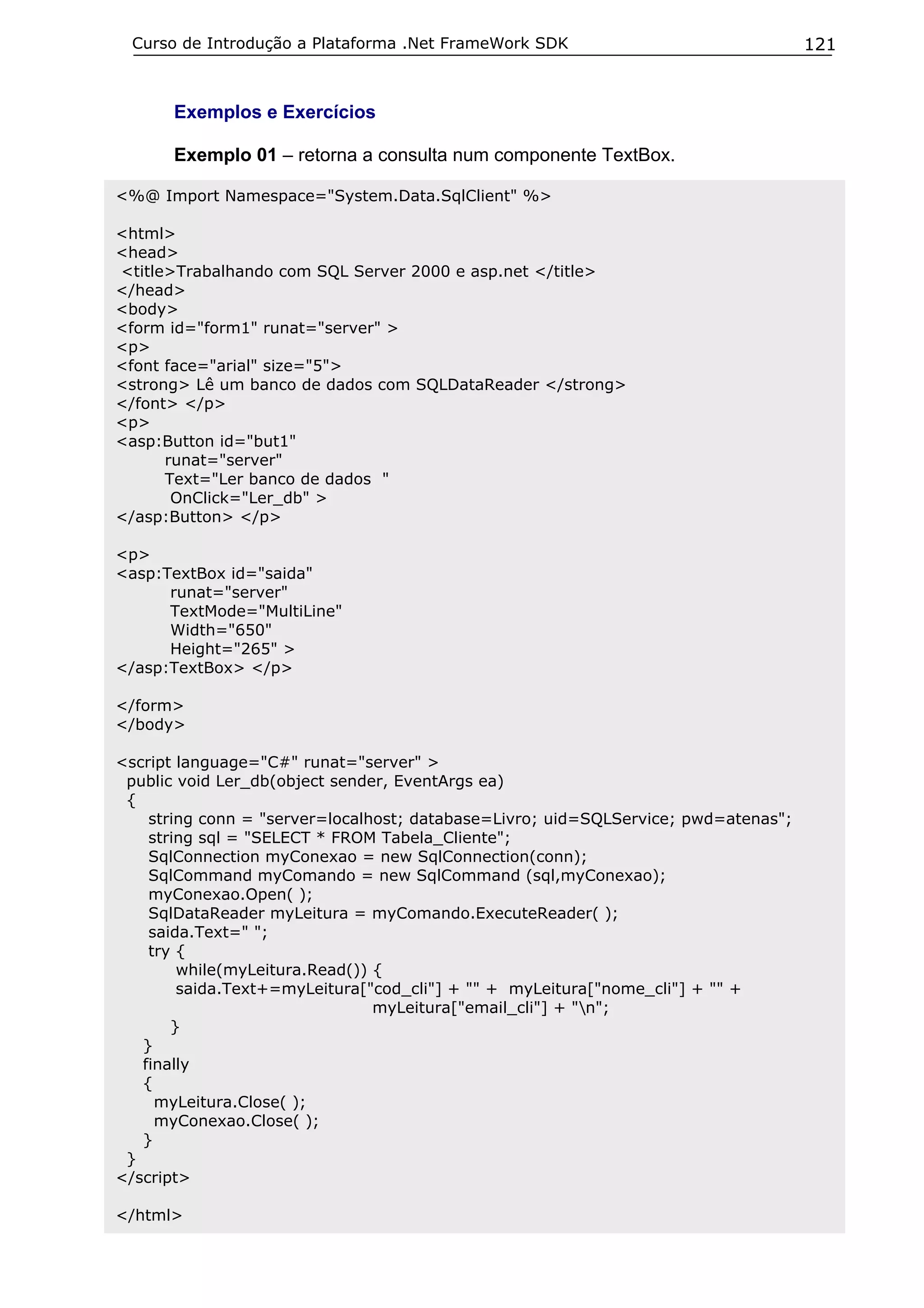 Curso de Introdução a Plataforma .Net FrameWork SDK                                121


      Exemplos e Exercícios

      Exemplo 01 – retorna a consulta num componente TextBox.

<%@ Import Namespace="System.Data.SqlClient" %>

<html>
<head>
<title>Trabalhando com SQL Server 2000 e asp.net </title>
</head>
<body>
<form id="form1" runat="server" >
<p>
<font face="arial" size="5">
<strong> Lê um banco de dados com SQLDataReader </strong>
</font> </p>
<p>
<asp:Button id="but1"
      runat="server"
      Text="Ler banco de dados "
       OnClick="Ler_db" >
</asp:Button> </p>

<p>
<asp:TextBox id="saida"
      runat="server"
      TextMode="MultiLine"
      Width="650"
      Height="265" >
</asp:TextBox> </p>

</form>
</body>

<script language="C#" runat="server" >
 public void Ler_db(object sender, EventArgs ea)
 {
    string conn = "server=localhost; database=Livro; uid=SQLService; pwd=atenas";
    string sql = "SELECT * FROM Tabela_Cliente";
    SqlConnection myConexao = new SqlConnection(conn);
    SqlCommand myComando = new SqlCommand (sql,myConexao);
    myConexao.Open( );
    SqlDataReader myLeitura = myComando.ExecuteReader( );
    saida.Text=" ";
    try {
        while(myLeitura.Read()) {
        saida.Text+=myLeitura["cod_cli"] + "" + myLeitura["nome_cli"] + "" +
                                myLeitura["email_cli"] + "n";
       }
   }
   finally
   {
     myLeitura.Close( );
     myConexao.Close( );
   }
 }
</script>

</html>
 