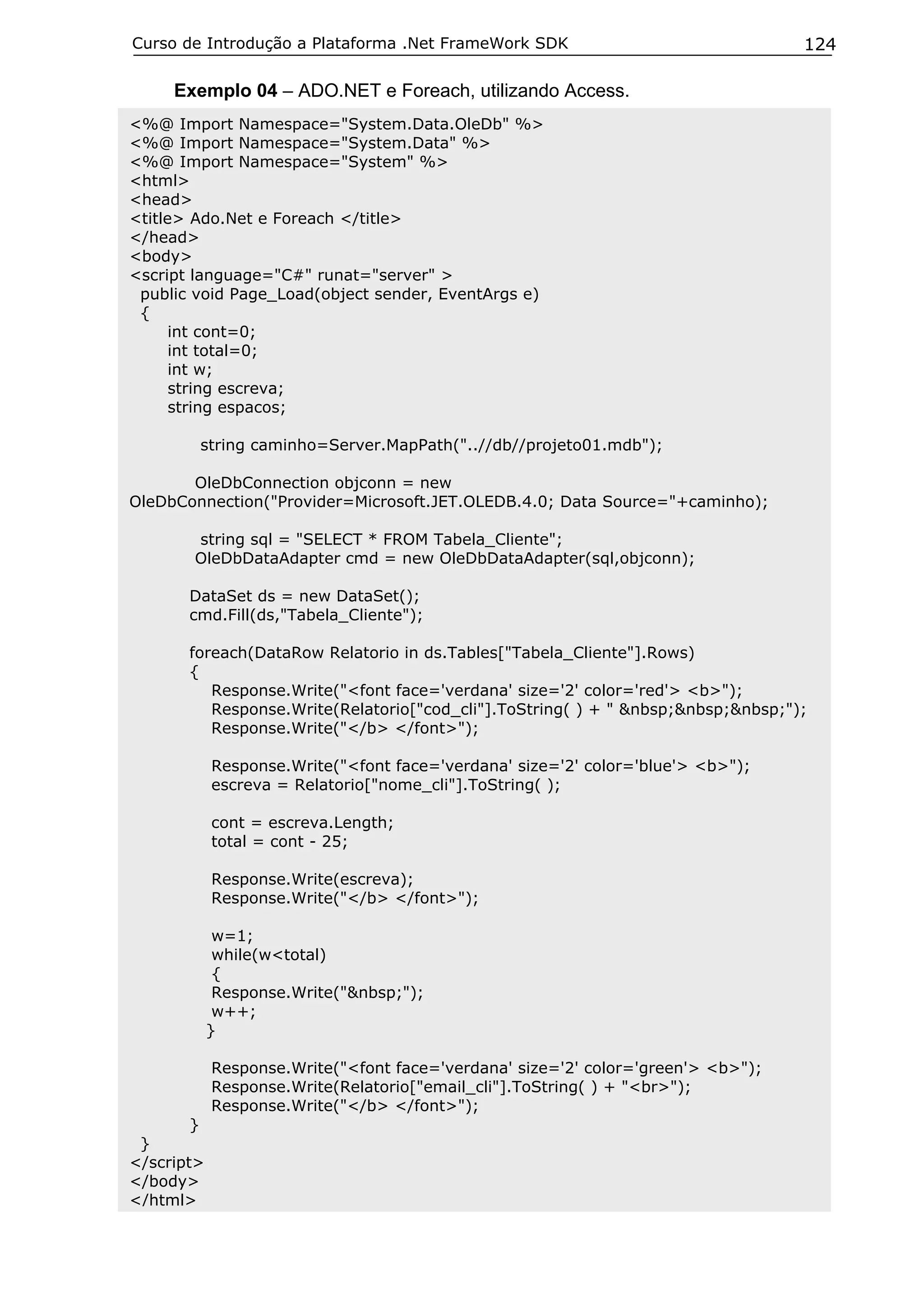 Curso de Introdução a Plataforma .Net FrameWork SDK                               124

     Exemplo 04 – ADO.NET e Foreach, utilizando Access.
<%@ Import Namespace="System.Data.OleDb" %>
<%@ Import Namespace="System.Data" %>
<%@ Import Namespace="System" %>
<html>
<head>
<title> Ado.Net e Foreach </title>
</head>
<body>
<script language="C#" runat="server" >
 public void Page_Load(object sender, EventArgs e)
 {
      int cont=0;
      int total=0;
      int w;
      string escreva;
      string espacos;

        string caminho=Server.MapPath("..//db//projeto01.mdb");

       OleDbConnection objconn = new
OleDbConnection("Provider=Microsoft.JET.OLEDB.4.0; Data Source="+caminho);

       string sql = "SELECT * FROM Tabela_Cliente";
       OleDbDataAdapter cmd = new OleDbDataAdapter(sql,objconn);

       DataSet ds = new DataSet();
       cmd.Fill(ds,"Tabela_Cliente");

       foreach(DataRow Relatorio in ds.Tables["Tabela_Cliente"].Rows)
       {
          Response.Write("<font face='verdana' size='2' color='red'> <b>");
          Response.Write(Relatorio["cod_cli"].ToString( ) + " &nbsp;&nbsp;&nbsp;");
          Response.Write("</b> </font>");

            Response.Write("<font face='verdana' size='2' color='blue'> <b>");
            escreva = Relatorio["nome_cli"].ToString( );

            cont = escreva.Length;
            total = cont - 25;

            Response.Write(escreva);
            Response.Write("</b> </font>");

             w=1;
             while(w<total)
             {
             Response.Write("&nbsp;");
             w++;
            }

            Response.Write("<font face='verdana' size='2' color='green'> <b>");
            Response.Write(Relatorio["email_cli"].ToString( ) + "<br>");
            Response.Write("</b> </font>");
        }
 }
</script>
</body>
</html>
 
