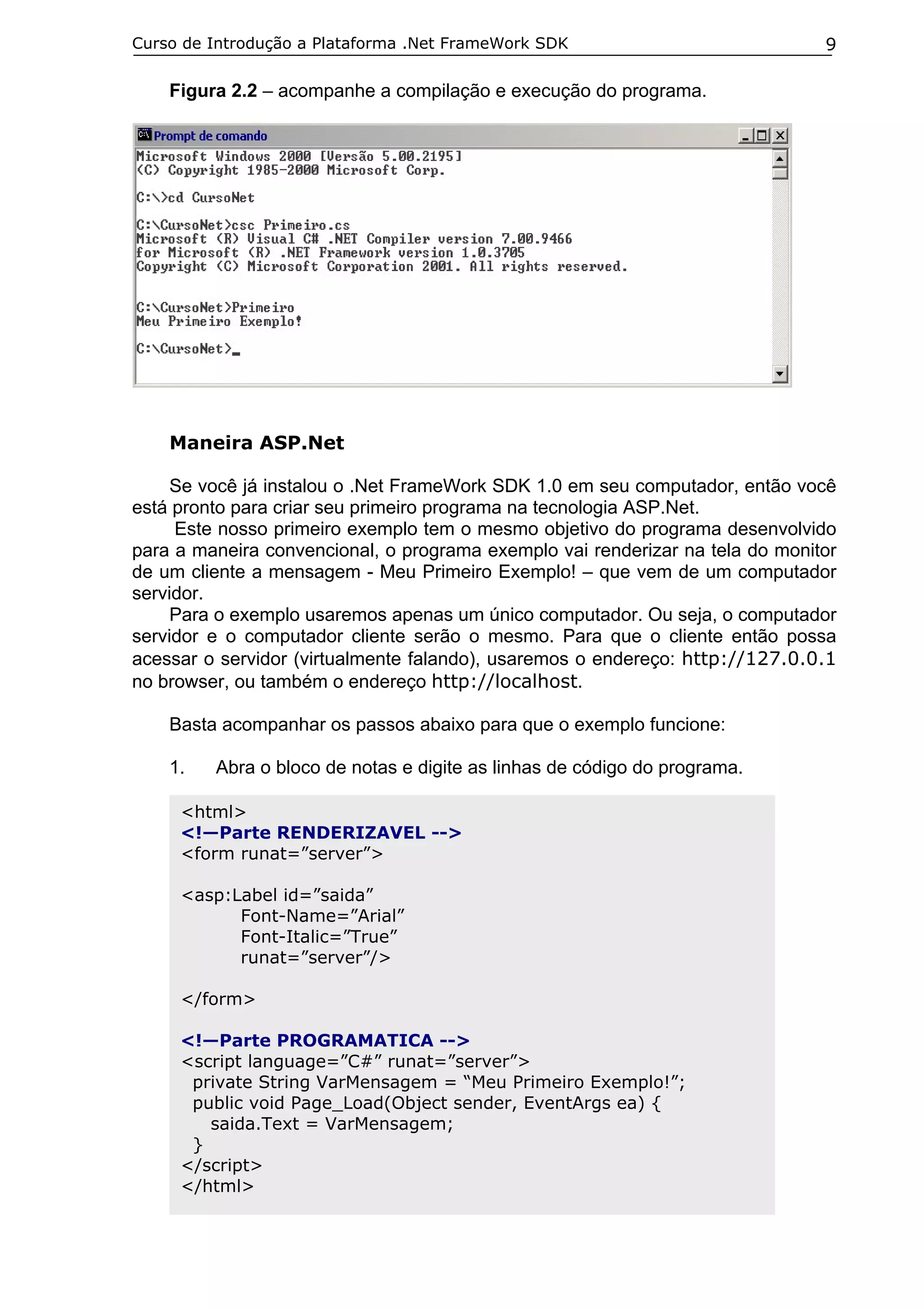 Curso de Introdução a Plataforma .Net FrameWork SDK                            9

    Figura 2.2 – acompanhe a compilação e execução do programa.




    Maneira ASP.Net

     Se você já instalou o .Net FrameWork SDK 1.0 em seu computador, então você
está pronto para criar seu primeiro programa na tecnologia ASP.Net.
     Este nosso primeiro exemplo tem o mesmo objetivo do programa desenvolvido
para a maneira convencional, o programa exemplo vai renderizar na tela do monitor
de um cliente a mensagem - Meu Primeiro Exemplo! – que vem de um computador
servidor.
     Para o exemplo usaremos apenas um único computador. Ou seja, o computador
servidor e o computador cliente serão o mesmo. Para que o cliente então possa
acessar o servidor (virtualmente falando), usaremos o endereço: http://127.0.0.1
no browser, ou também o endereço http://localhost.

    Basta acompanhar os passos abaixo para que o exemplo funcione:

    1.   Abra o bloco de notas e digite as linhas de código do programa.

     <html>
     <!—Parte RENDERIZAVEL -->
     <form runat=”server”>

     <asp:Label id=”saida”
           Font-Name=”Arial”
           Font-Italic=”True”
           runat=”server”/>

     </form>

     <!—Parte PROGRAMATICA -->
     <script language=”C#” runat=”server”>
      private String VarMensagem = “Meu Primeiro Exemplo!”;
      public void Page_Load(Object sender, EventArgs ea) {
        saida.Text = VarMensagem;
      }
     </script>
     </html>
 