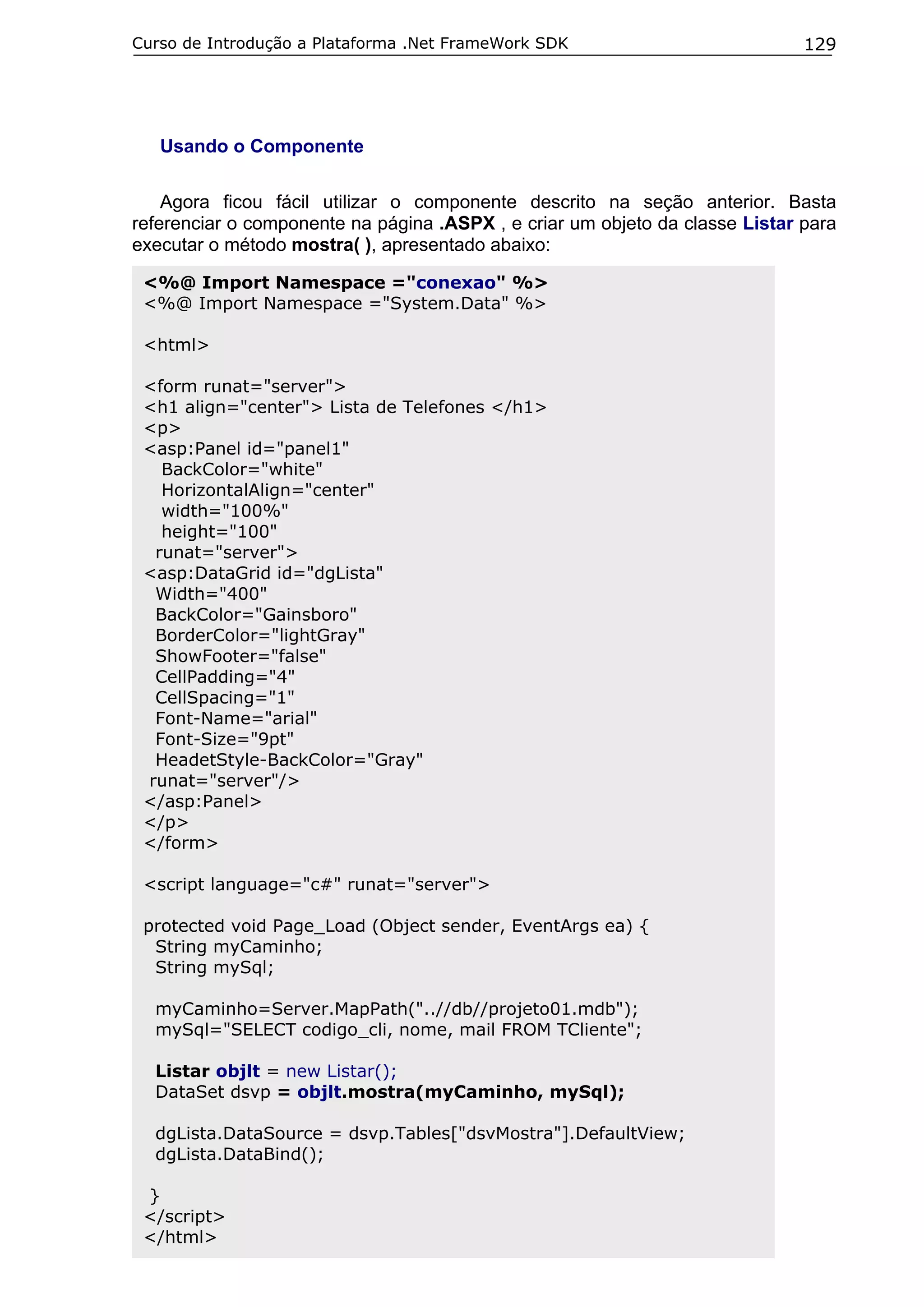 Curso de Introdução a Plataforma .Net FrameWork SDK                           129




   Usando o Componente

    Agora ficou fácil utilizar o componente descrito na seção anterior. Basta
referenciar o componente na página .ASPX , e criar um objeto da classe Listar para
executar o método mostra( ), apresentado abaixo:

 <%@ Import Namespace ="conexao" %>
 <%@ Import Namespace ="System.Data" %>

 <html>

 <form runat="server">
 <h1 align="center"> Lista de Telefones </h1>
 <p>
 <asp:Panel id="panel1"
   BackColor="white"
   HorizontalAlign="center"
   width="100%"
   height="100"
  runat="server">
 <asp:DataGrid id="dgLista"
  Width="400"
  BackColor="Gainsboro"
  BorderColor="lightGray"
  ShowFooter="false"
  CellPadding="4"
  CellSpacing="1"
  Font-Name="arial"
  Font-Size="9pt"
  HeadetStyle-BackColor="Gray"
 runat="server"/>
 </asp:Panel>
 </p>
 </form>

 <script language="c#" runat="server">

 protected void Page_Load (Object sender, EventArgs ea) {
  String myCaminho;
  String mySql;

  myCaminho=Server.MapPath("..//db//projeto01.mdb");
  mySql="SELECT codigo_cli, nome, mail FROM TCliente";

  Listar objlt = new Listar();
  DataSet dsvp = objlt.mostra(myCaminho, mySql);

  dgLista.DataSource = dsvp.Tables["dsvMostra"].DefaultView;
  dgLista.DataBind();

 }
 </script>
 </html>
 