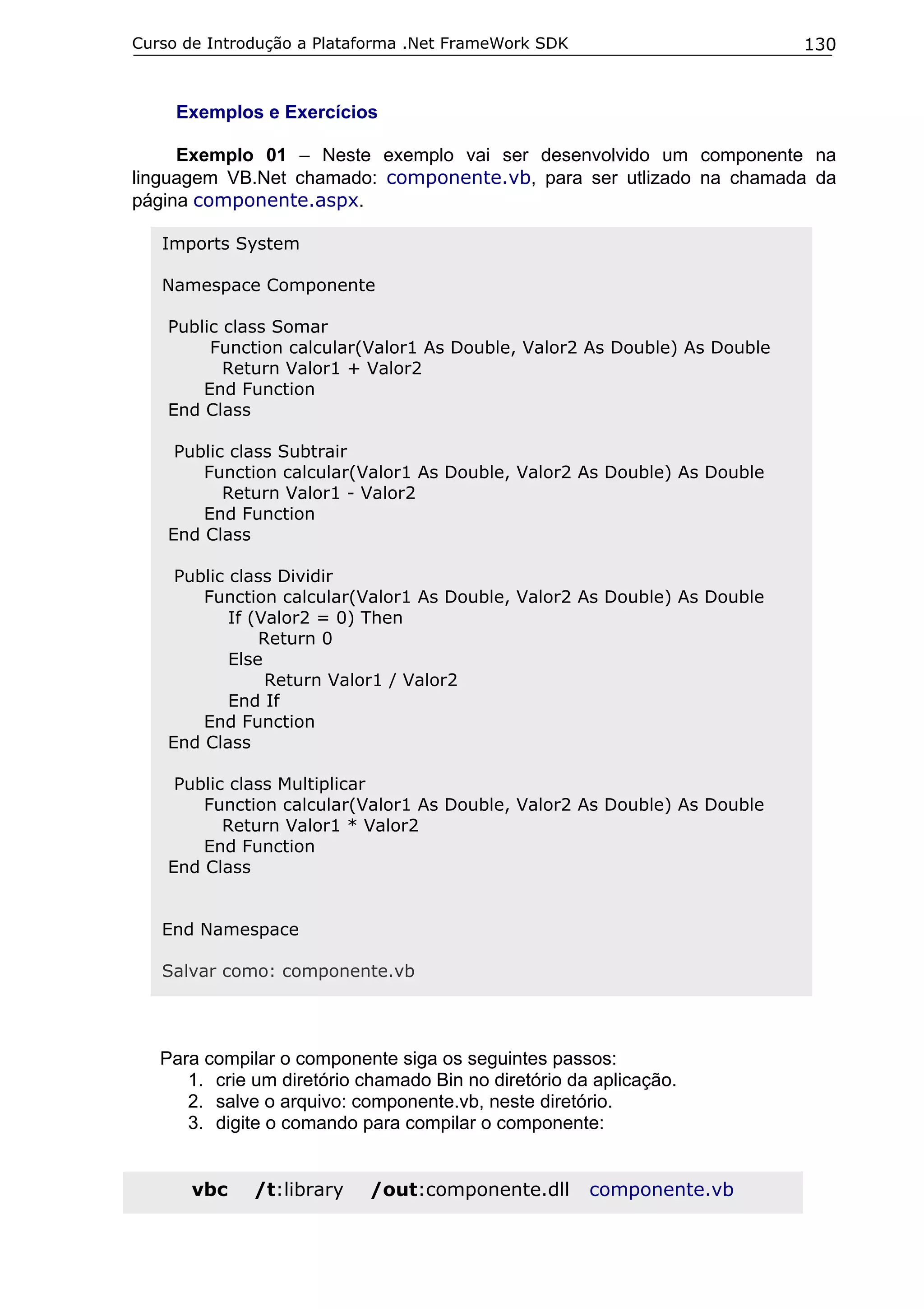 Curso de Introdução a Plataforma .Net FrameWork SDK                        130


     Exemplos e Exercícios

     Exemplo 01 – Neste exemplo vai ser desenvolvido um componente na
linguagem VB.Net chamado: componente.vb, para ser utlizado na chamada da
página componente.aspx.

   Imports System

   Namespace Componente

    Public class Somar
         Function calcular(Valor1 As Double, Valor2 As Double) As Double
           Return Valor1 + Valor2
        End Function
    End Class

     Public class Subtrair
        Function calcular(Valor1 As Double, Valor2 As Double) As Double
           Return Valor1 - Valor2
        End Function
    End Class

     Public class Dividir
        Function calcular(Valor1 As Double, Valor2 As Double) As Double
            If (Valor2 = 0) Then
                Return 0
            Else
                 Return Valor1 / Valor2
            End If
        End Function
    End Class

     Public class Multiplicar
        Function calcular(Valor1 As Double, Valor2 As Double) As Double
           Return Valor1 * Valor2
        End Function
    End Class


   End Namespace

   Salvar como: componente.vb




   Para compilar o componente siga os seguintes passos:
      1. crie um diretório chamado Bin no diretório da aplicação.
      2. salve o arquivo: componente.vb, neste diretório.
      3. digite o comando para compilar o componente:


      vbc     /t:library    /out:componente.dll       componente.vb
 