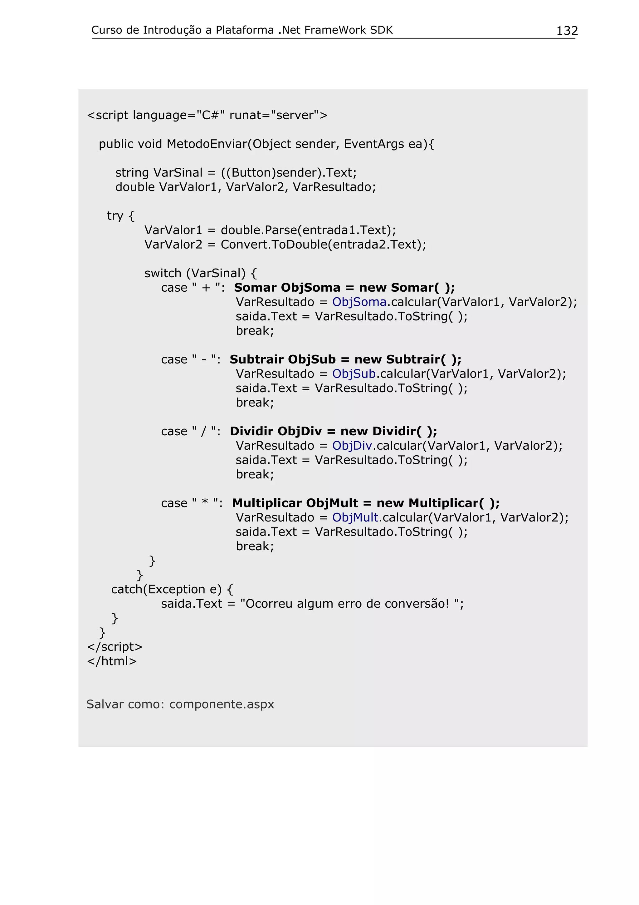 Curso de Introdução a Plataforma .Net FrameWork SDK                           132




<script language="C#" runat="server">

 public void MetodoEnviar(Object sender, EventArgs ea){

    string VarSinal = ((Button)sender).Text;
    double VarValor1, VarValor2, VarResultado;

   try {
            VarValor1 = double.Parse(entrada1.Text);
            VarValor2 = Convert.ToDouble(entrada2.Text);

            switch (VarSinal) {
              case " + ": Somar ObjSoma = new Somar( );
                           VarResultado = ObjSoma.calcular(VarValor1, VarValor2);
                           saida.Text = VarResultado.ToString( );
                           break;

              case " - ": Subtrair ObjSub = new Subtrair( );
                           VarResultado = ObjSub.calcular(VarValor1, VarValor2);
                           saida.Text = VarResultado.ToString( );
                           break;

              case " / ": Dividir ObjDiv = new Dividir( );
                           VarResultado = ObjDiv.calcular(VarValor1, VarValor2);
                           saida.Text = VarResultado.ToString( );
                           break;

              case " * ": Multiplicar ObjMult = new Multiplicar( );
                          VarResultado = ObjMult.calcular(VarValor1, VarValor2);
                          saida.Text = VarResultado.ToString( );
                          break;
         }
       }
   catch(Exception e) {
           saida.Text = "Ocorreu algum erro de conversão! ";
   }
  }
</script>
</html>


Salvar como: componente.aspx
 