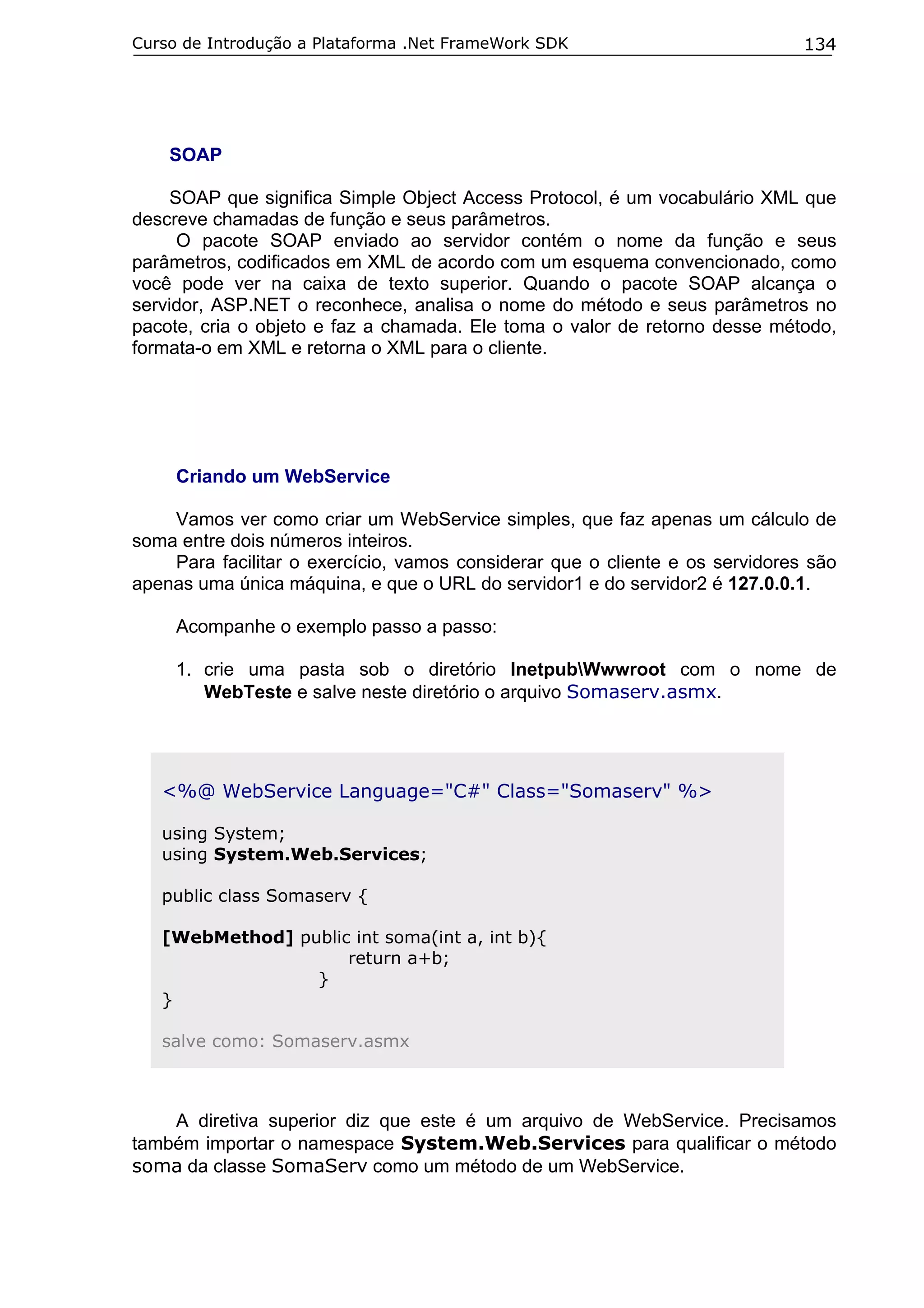 Curso de Introdução a Plataforma .Net FrameWork SDK                           134




    SOAP

     SOAP que significa Simple Object Access Protocol, é um vocabulário XML que
descreve chamadas de função e seus parâmetros.
      O pacote SOAP enviado ao servidor contém o nome da função e seus
parâmetros, codificados em XML de acordo com um esquema convencionado, como
você pode ver na caixa de texto superior. Quando o pacote SOAP alcança o
servidor, ASP.NET o reconhece, analisa o nome do método e seus parâmetros no
pacote, cria o objeto e faz a chamada. Ele toma o valor de retorno desse método,
formata-o em XML e retorna o XML para o cliente.




     Criando um WebService

    Vamos ver como criar um WebService simples, que faz apenas um cálculo de
soma entre dois números inteiros.
    Para facilitar o exercício, vamos considerar que o cliente e os servidores são
apenas uma única máquina, e que o URL do servidor1 e do servidor2 é 127.0.0.1.

     Acompanhe o exemplo passo a passo:

     1. crie uma pasta sob o diretório InetpubWwwroot com o nome de
        WebTeste e salve neste diretório o arquivo Somaserv.asmx.




   <%@ WebService Language="C#" Class="Somaserv" %>

   using System;
   using System.Web.Services;

   public class Somaserv {

   [WebMethod] public int soma(int a, int b){
                     return a+b;
                 }
   }

   salve como: Somaserv.asmx



    A diretiva superior diz que este é um arquivo de WebService. Precisamos
também importar o namespace System.Web.Services para qualificar o método
soma da classe SomaServ como um método de um WebService.
 