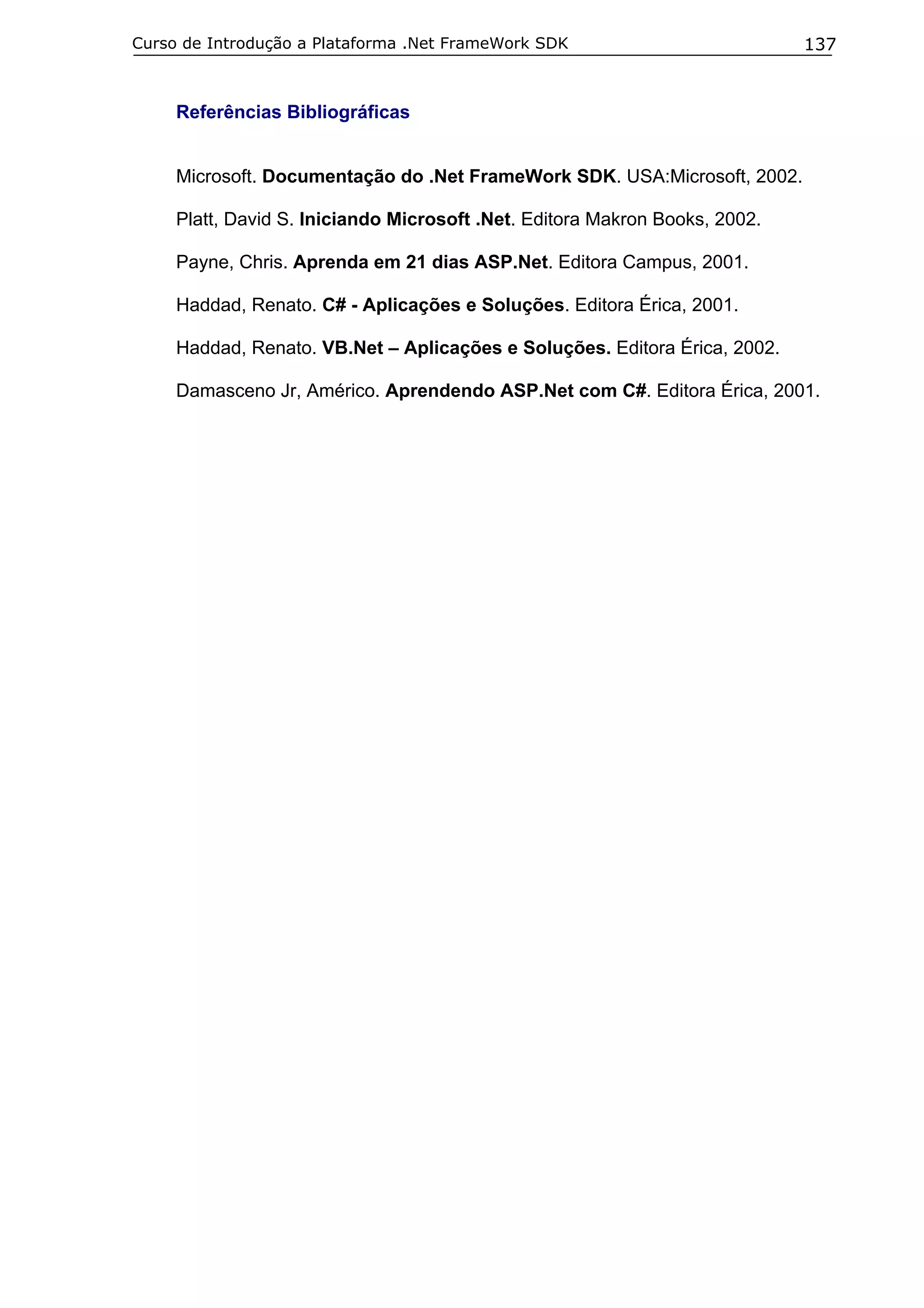 Curso de Introdução a Plataforma .Net FrameWork SDK                          137


     Referências Bibliográficas


     Microsoft. Documentação do .Net FrameWork SDK. USA:Microsoft, 2002.

     Platt, David S. Iniciando Microsoft .Net. Editora Makron Books, 2002.

     Payne, Chris. Aprenda em 21 dias ASP.Net. Editora Campus, 2001.

     Haddad, Renato. C# - Aplicações e Soluções. Editora Érica, 2001.

     Haddad, Renato. VB.Net – Aplicações e Soluções. Editora Érica, 2002.

     Damasceno Jr, Américo. Aprendendo ASP.Net com C#. Editora Érica, 2001.
 