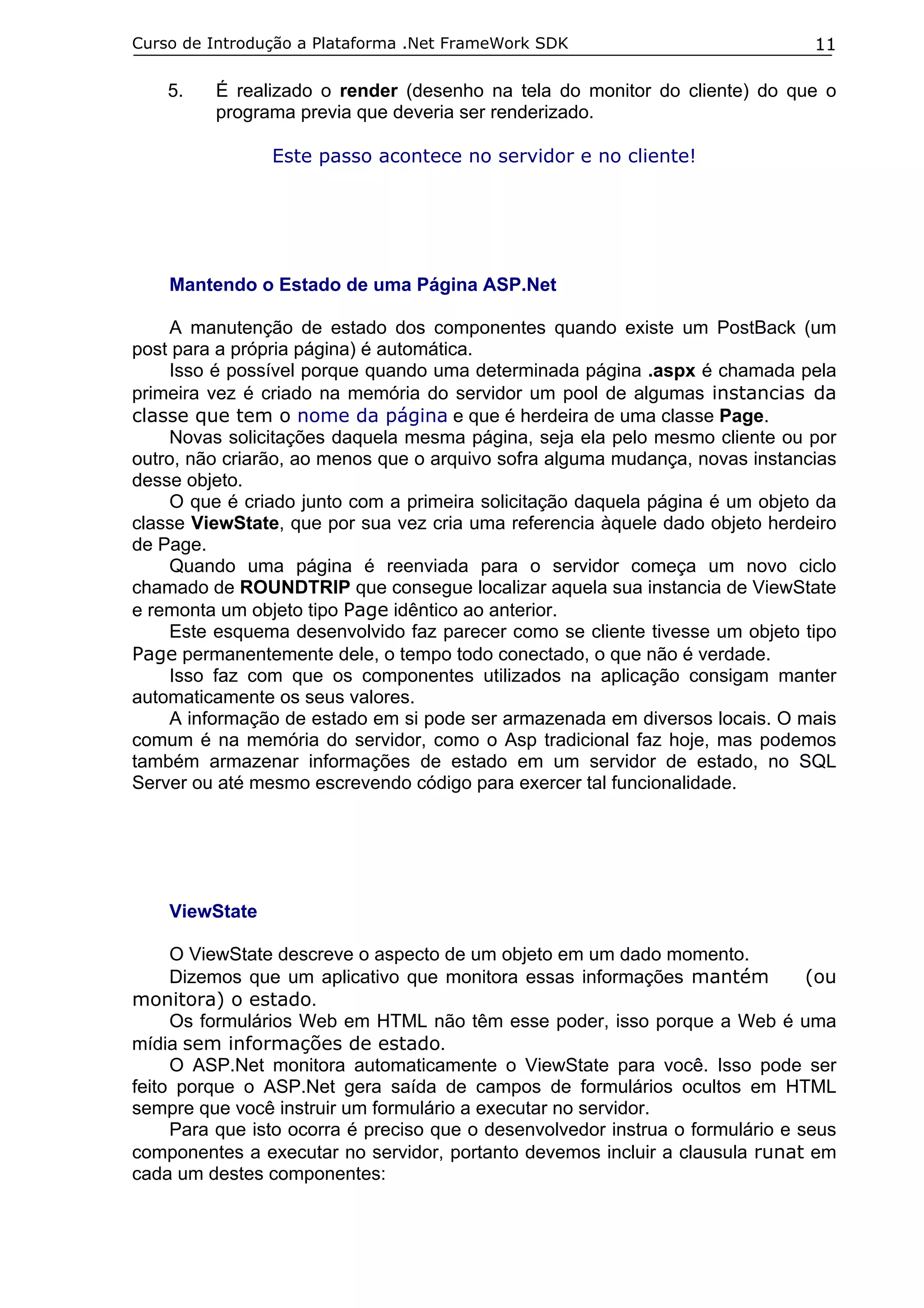Curso de Introdução a Plataforma .Net FrameWork SDK                             11

    5.   É realizado o render (desenho na tela do monitor do cliente) do que o
         programa previa que deveria ser renderizado.

                Este passo acontece no servidor e no cliente!




    Mantendo o Estado de uma Página ASP.Net

    A manutenção de estado dos componentes quando existe um PostBack (um
post para a própria página) é automática.
    Isso é possível porque quando uma determinada página .aspx é chamada pela
primeira vez é criado na memória do servidor um pool de algumas instancias da
classe que tem o nome da página e que é herdeira de uma classe Page.
    Novas solicitações daquela mesma página, seja ela pelo mesmo cliente ou por
outro, não criarão, ao menos que o arquivo sofra alguma mudança, novas instancias
desse objeto.
    O que é criado junto com a primeira solicitação daquela página é um objeto da
classe ViewState, que por sua vez cria uma referencia àquele dado objeto herdeiro
de Page.
    Quando uma página é reenviada para o servidor começa um novo ciclo
chamado de ROUNDTRIP que consegue localizar aquela sua instancia de ViewState
e remonta um objeto tipo Page idêntico ao anterior.
    Este esquema desenvolvido faz parecer como se cliente tivesse um objeto tipo
Page permanentemente dele, o tempo todo conectado, o que não é verdade.
    Isso faz com que os componentes utilizados na aplicação consigam manter
automaticamente os seus valores.
    A informação de estado em si pode ser armazenada em diversos locais. O mais
comum é na memória do servidor, como o Asp tradicional faz hoje, mas podemos
também armazenar informações de estado em um servidor de estado, no SQL
Server ou até mesmo escrevendo código para exercer tal funcionalidade.




    ViewState

     O ViewState descreve o aspecto de um objeto em um dado momento.
     Dizemos que um aplicativo que monitora essas informações mantém            (ou
monitora) o estado.
     Os formulários Web em HTML não têm esse poder, isso porque a Web é uma
mídia sem informações de estado.
     O ASP.Net monitora automaticamente o ViewState para você. Isso pode ser
feito porque o ASP.Net gera saída de campos de formulários ocultos em HTML
sempre que você instruir um formulário a executar no servidor.
     Para que isto ocorra é preciso que o desenvolvedor instrua o formulário e seus
componentes a executar no servidor, portanto devemos incluir a clausula runat em
cada um destes componentes:
 