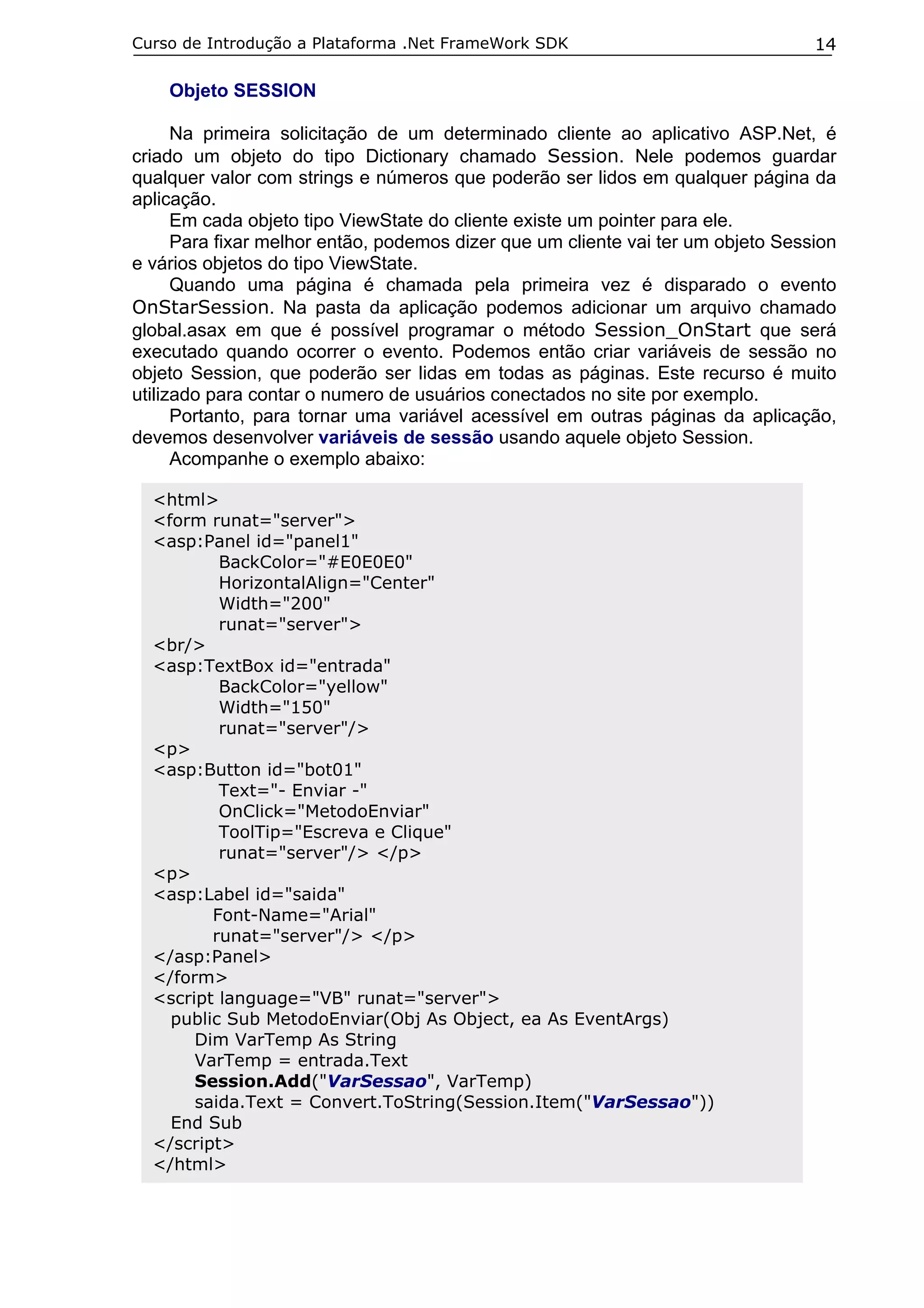Curso de Introdução a Plataforma .Net FrameWork SDK                               14

    Objeto SESSION

      Na primeira solicitação de um determinado cliente ao aplicativo ASP.Net, é
criado um objeto do tipo Dictionary chamado Session. Nele podemos guardar
qualquer valor com strings e números que poderão ser lidos em qualquer página da
aplicação.
      Em cada objeto tipo ViewState do cliente existe um pointer para ele.
      Para fixar melhor então, podemos dizer que um cliente vai ter um objeto Session
e vários objetos do tipo ViewState.
      Quando uma página é chamada pela primeira vez é disparado o evento
OnStarSession. Na pasta da aplicação podemos adicionar um arquivo chamado
global.asax em que é possível programar o método Session_OnStart que será
executado quando ocorrer o evento. Podemos então criar variáveis de sessão no
objeto Session, que poderão ser lidas em todas as páginas. Este recurso é muito
utilizado para contar o numero de usuários conectados no site por exemplo.
      Portanto, para tornar uma variável acessível em outras páginas da aplicação,
devemos desenvolver variáveis de sessão usando aquele objeto Session.
      Acompanhe o exemplo abaixo:

  <html>
  <form runat="server">
  <asp:Panel id="panel1"
          BackColor="#E0E0E0"
          HorizontalAlign="Center"
          Width="200"
          runat="server">
  <br/>
  <asp:TextBox id="entrada"
          BackColor="yellow"
          Width="150"
          runat="server"/>
  <p>
  <asp:Button id="bot01"
          Text="- Enviar -"
          OnClick="MetodoEnviar"
          ToolTip="Escreva e Clique"
          runat="server"/> </p>
  <p>
  <asp:Label id="saida"
         Font-Name="Arial"
         runat="server"/> </p>
  </asp:Panel>
  </form>
  <script language="VB" runat="server">
    public Sub MetodoEnviar(Obj As Object, ea As EventArgs)
       Dim VarTemp As String
       VarTemp = entrada.Text
       Session.Add("VarSessao", VarTemp)
       saida.Text = Convert.ToString(Session.Item("VarSessao"))
    End Sub
  </script>
  </html>
 