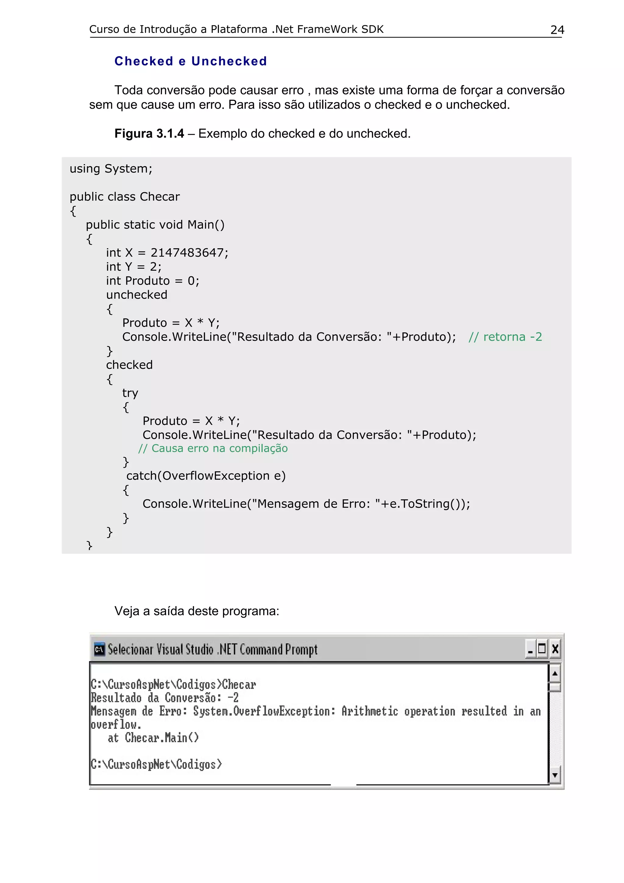 Curso de Introdução a Plataforma .Net FrameWork SDK                           24

          Checked e Unchecked

      Toda conversão pode causar erro , mas existe uma forma de forçar a conversão
   sem que cause um erro. Para isso são utilizados o checked e o unchecked.

          Figura 3.1.4 – Exemplo do checked e do unchecked.

using System;

public class Checar
{
  public static void Main()
  {
       int X = 2147483647;
       int Y = 2;
       int Produto = 0;
       unchecked
       {
          Produto = X * Y;
          Console.WriteLine("Resultado da Conversão: "+Produto); // retorna -2
       }
       checked
       {
          try
          {
              Produto = X * Y;
              Console.WriteLine("Resultado da Conversão: "+Produto);
              // Causa erro na compilação
           }
            catch(OverflowException e)
           {
               Console.WriteLine("Mensagem de Erro: "+e.ToString());
           }
      }
  }




          Veja a saída deste programa:
 