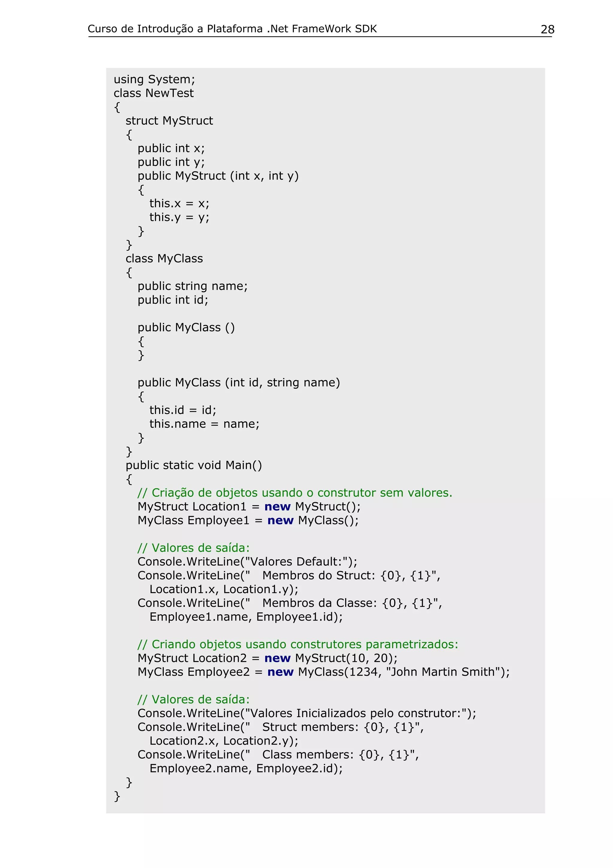 Curso de Introdução a Plataforma .Net FrameWork SDK                        28



    using System;
    class NewTest
    {
      struct MyStruct
      {
        public int x;
        public int y;
        public MyStruct (int x, int y)
        {
           this.x = x;
           this.y = y;
        }
      }
      class MyClass
      {
        public string name;
        public int id;

            public MyClass ()
            {
            }

            public MyClass (int id, string name)
            {
              this.id = id;
              this.name = name;
            }
        }
        public static void Main()
        {
          // Criação de objetos usando o construtor sem valores.
          MyStruct Location1 = new MyStruct();
          MyClass Employee1 = new MyClass();

            // Valores de saída:
            Console.WriteLine("Valores Default:");
            Console.WriteLine(" Membros do Struct: {0}, {1}",
              Location1.x, Location1.y);
            Console.WriteLine(" Membros da Classe: {0}, {1}",
              Employee1.name, Employee1.id);

            // Criando objetos usando construtores parametrizados:
            MyStruct Location2 = new MyStruct(10, 20);
            MyClass Employee2 = new MyClass(1234, "John Martin Smith");

            // Valores de saída:
            Console.WriteLine("Valores Inicializados pelo construtor:");
            Console.WriteLine(" Struct members: {0}, {1}",
              Location2.x, Location2.y);
            Console.WriteLine(" Class members: {0}, {1}",
              Employee2.name, Employee2.id);
        }
    }
 