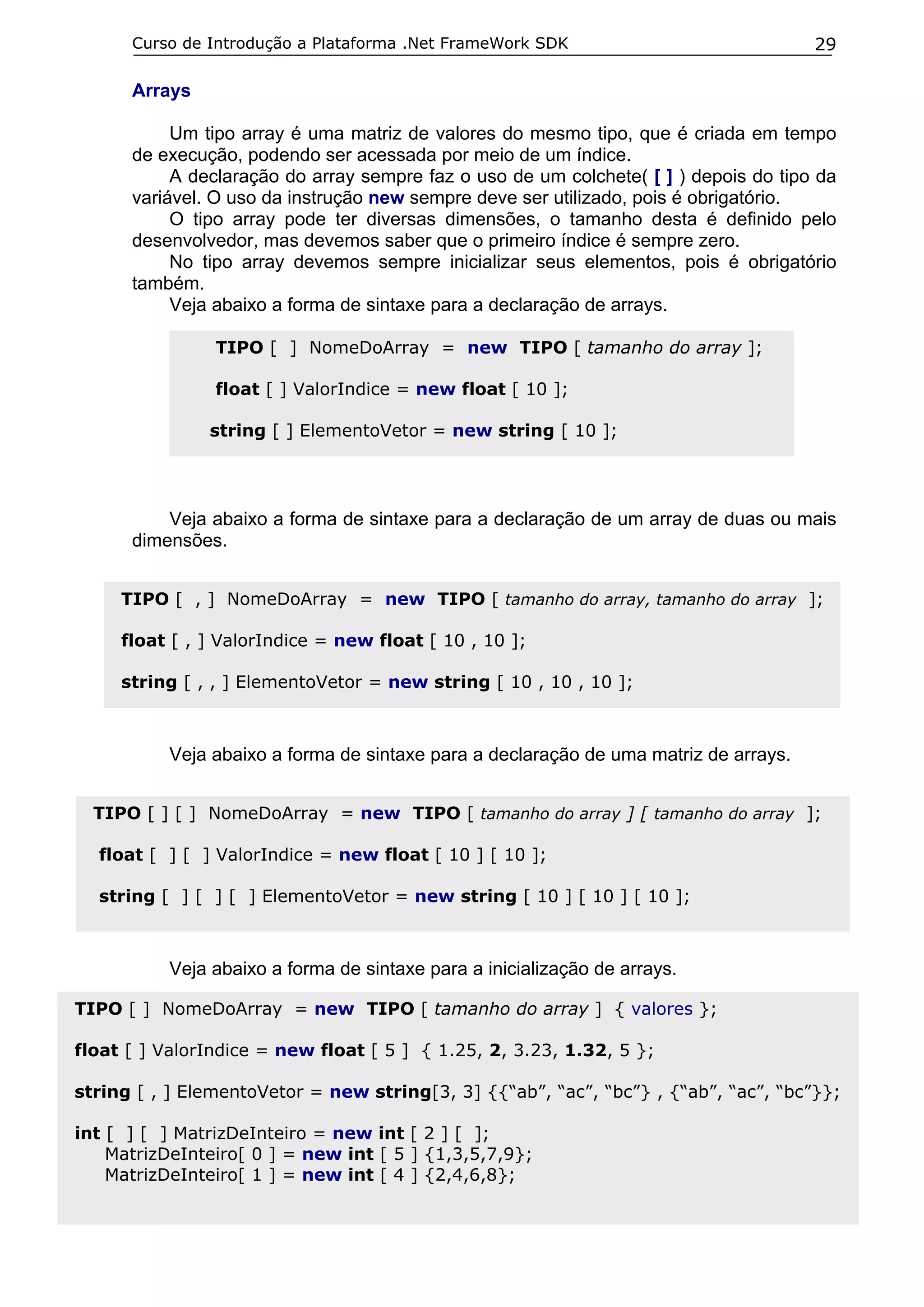 Curso de Introdução a Plataforma .Net FrameWork SDK                             29

      Arrays

           Um tipo array é uma matriz de valores do mesmo tipo, que é criada em tempo
      de execução, podendo ser acessada por meio de um índice.
           A declaração do array sempre faz o uso de um colchete( [ ] ) depois do tipo da
      variável. O uso da instrução new sempre deve ser utilizado, pois é obrigatório.
           O tipo array pode ter diversas dimensões, o tamanho desta é definido pelo
      desenvolvedor, mas devemos saber que o primeiro índice é sempre zero.
           No tipo array devemos sempre inicializar seus elementos, pois é obrigatório
      também.
           Veja abaixo a forma de sintaxe para a declaração de arrays.

                TIPO [ ] NomeDoArray = new TIPO [ tamanho do array ];

                float [ ] ValorIndice = new float [ 10 ];

               string [ ] ElementoVetor = new string [ 10 ];




          Veja abaixo a forma de sintaxe para a declaração de um array de duas ou mais
      dimensões.


     TIPO [ , ] NomeDoArray = new TIPO [ tamanho do array, tamanho do array ];

     float [ , ] ValorIndice = new float [ 10 , 10 ];

     string [ , , ] ElementoVetor = new string [ 10 , 10 , 10 ];



          Veja abaixo a forma de sintaxe para a declaração de uma matriz de arrays.


  TIPO [ ] [ ] NomeDoArray = new TIPO [ tamanho do array ] [ tamanho do array ];

  float [ ] [ ] ValorIndice = new float [ 10 ] [ 10 ];

  string [ ] [ ] [ ] ElementoVetor = new string [ 10 ] [ 10 ] [ 10 ];



          Veja abaixo a forma de sintaxe para a inicialização de arrays.

TIPO [ ] NomeDoArray = new TIPO [ tamanho do array ] { valores };

float [ ] ValorIndice = new float [ 5 ] { 1.25, 2, 3.23, 1.32, 5 };

string [ , ] ElementoVetor = new string[3, 3] {{“ab”, “ac”, “bc”} , {“ab”, “ac”, “bc”}};

int [ ] [ ] MatrizDeInteiro = new int [ 2 ] [ ];
    MatrizDeInteiro[ 0 ] = new int [ 5 ] {1,3,5,7,9};
    MatrizDeInteiro[ 1 ] = new int [ 4 ] {2,4,6,8};
 