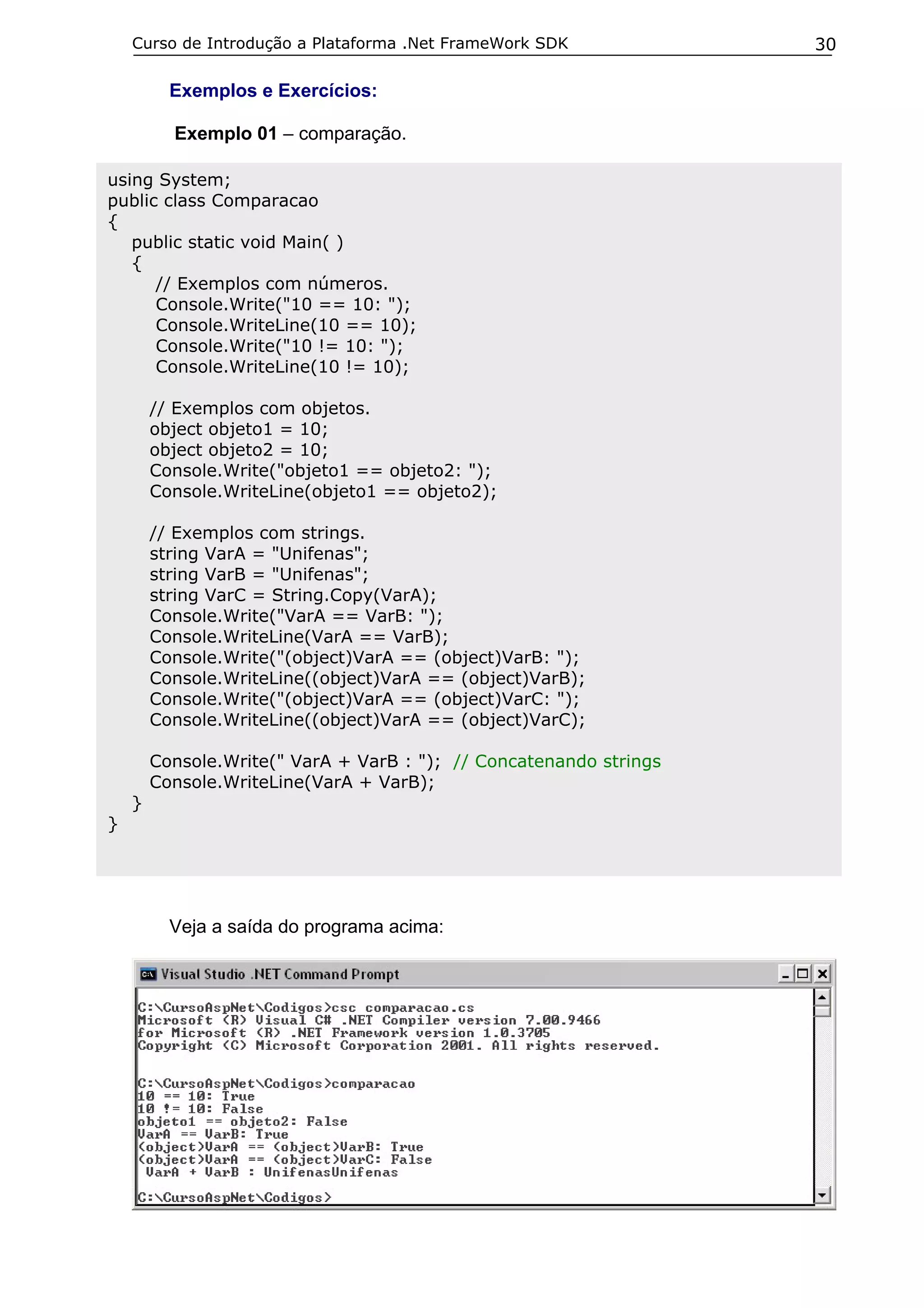 Curso de Introdução a Plataforma .Net FrameWork SDK             30

          Exemplos e Exercícios:

          Exemplo 01 – comparação.

using System;
public class Comparacao
{
   public static void Main( )
   {
      // Exemplos com números.
      Console.Write("10 == 10: ");
      Console.WriteLine(10 == 10);
      Console.Write("10 != 10: ");
      Console.WriteLine(10 != 10);

        // Exemplos com objetos.
        object objeto1 = 10;
        object objeto2 = 10;
        Console.Write("objeto1 == objeto2: ");
        Console.WriteLine(objeto1 == objeto2);

        // Exemplos com strings.
        string VarA = "Unifenas";
        string VarB = "Unifenas";
        string VarC = String.Copy(VarA);
        Console.Write("VarA == VarB: ");
        Console.WriteLine(VarA == VarB);
        Console.Write("(object)VarA == (object)VarB: ");
        Console.WriteLine((object)VarA == (object)VarB);
        Console.Write("(object)VarA == (object)VarC: ");
        Console.WriteLine((object)VarA == (object)VarC);

        Console.Write(" VarA + VarB : "); // Concatenando strings
        Console.WriteLine(VarA + VarB);
    }
}




          Veja a saída do programa acima:
 