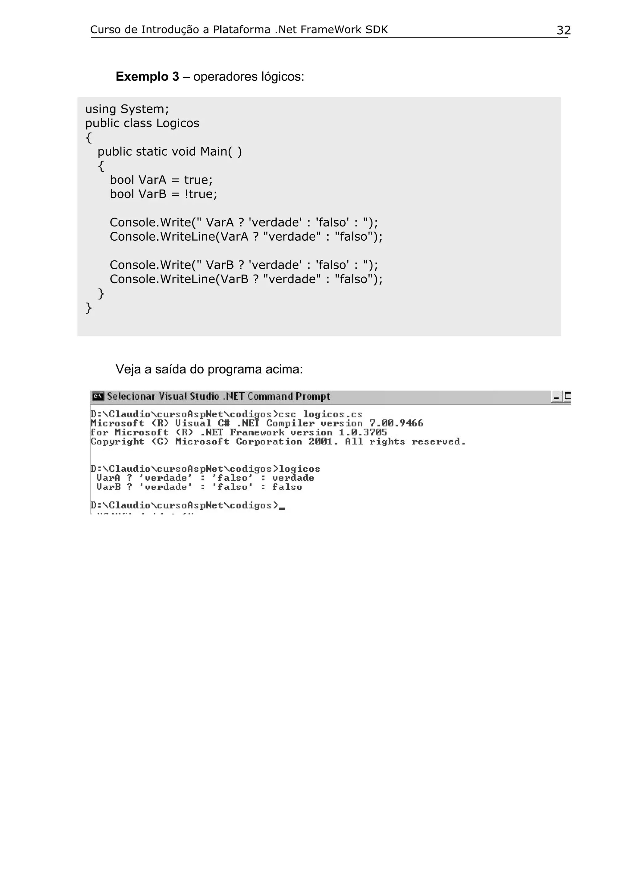 Curso de Introdução a Plataforma .Net FrameWork SDK        32


         Exemplo 3 – operadores lógicos:

using System;
public class Logicos
{
  public static void Main( )
  {
    bool VarA = true;
    bool VarB = !true;

        Console.Write(" VarA ? 'verdade' : 'falso' : ");
        Console.WriteLine(VarA ? "verdade" : "falso");

        Console.Write(" VarB ? 'verdade' : 'falso' : ");
        Console.WriteLine(VarB ? "verdade" : "falso");
    }
}




         Veja a saída do programa acima:
 