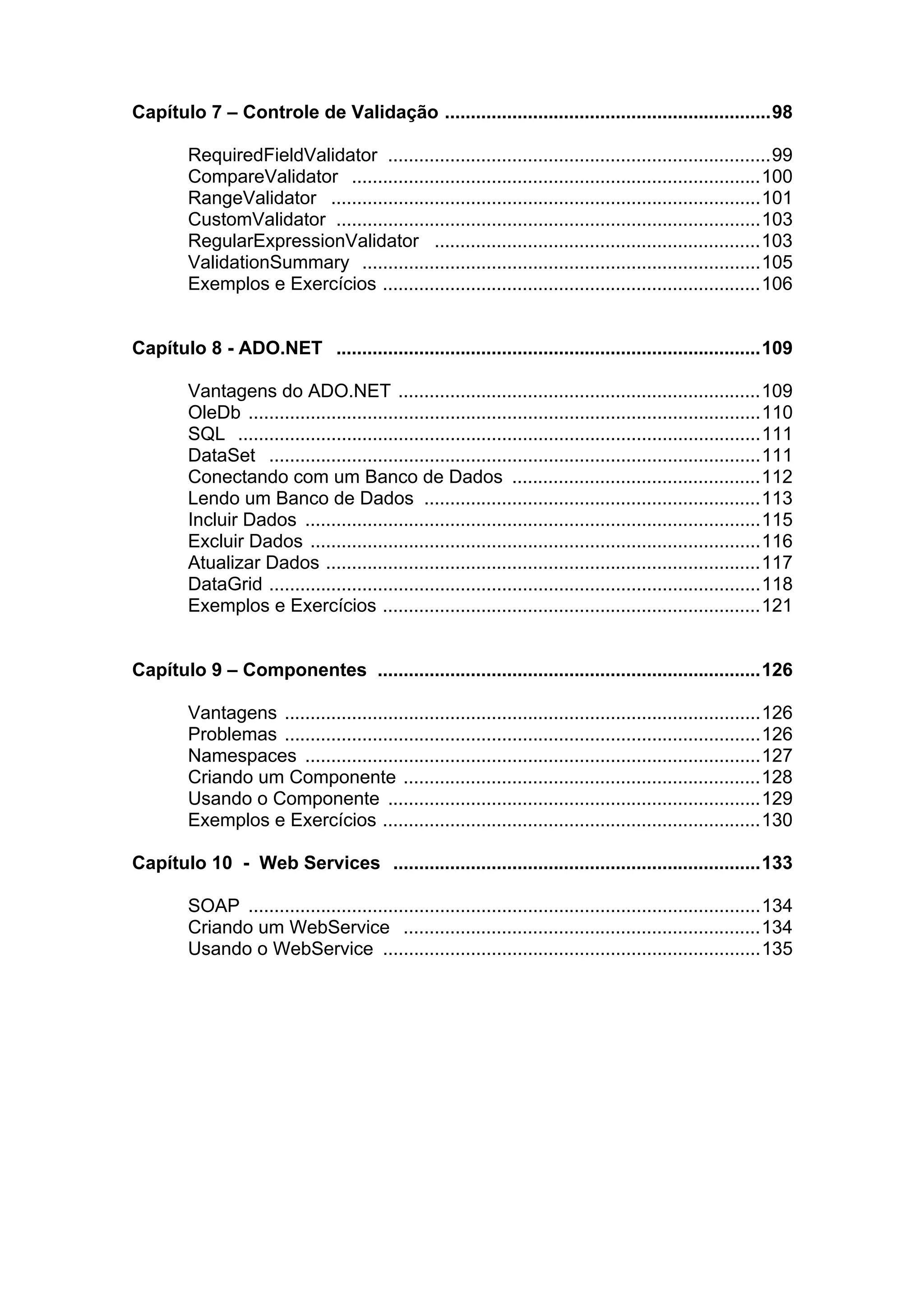 Capítulo 7 – Controle de Validação ...............................................................98

        RequiredFieldValidator ..........................................................................99
        CompareValidator ...............................................................................100
        RangeValidator ...................................................................................101
        CustomValidator ..................................................................................103
        RegularExpressionValidator ...............................................................103
        ValidationSummary .............................................................................105
        Exemplos e Exercícios .........................................................................106


Capítulo 8 - ADO.NET ..................................................................................109

        Vantagens do ADO.NET ......................................................................109
        OleDb ...................................................................................................110
        SQL .....................................................................................................111
        DataSet ...............................................................................................111
        Conectando com um Banco de Dados ................................................112
        Lendo um Banco de Dados .................................................................113
        Incluir Dados ........................................................................................115
        Excluir Dados .......................................................................................116
        Atualizar Dados ....................................................................................117
        DataGrid ...............................................................................................118
        Exemplos e Exercícios .........................................................................121


Capítulo 9 – Componentes ..........................................................................126

        Vantagens ............................................................................................126
        Problemas ............................................................................................126
        Namespaces ........................................................................................127
        Criando um Componente .....................................................................128
        Usando o Componente ........................................................................129
        Exemplos e Exercícios .........................................................................130

Capítulo 10 - Web Services .......................................................................133

        SOAP ...................................................................................................134
        Criando um WebService .....................................................................134
        Usando o WebService .........................................................................135
 
